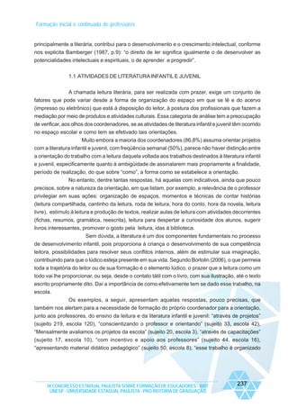 Formação inicial e continuada de professores

principalmente a literária, contribui para o desenvolvimento e o crescimento intelectual, conforme
nos explicita Bamberger (1987, p.9): “o direito de ler significa igualmente o de desenvolver as
potencialidades intelectuais e espirituais, o de aprender e progredir”.
1.1 ATIVIDADES DE LITERATURA INFANTIL E JUVENIL
A chamada leitura literária, para ser realizada com prazer, exige um conjunto de
fatores que pode variar desde a forma de organização do espaço em que se lê e do acervo
(impresso ou eletrônico) que está à disposição do leitor, à postura dos profissionais que fazem a
mediação por meio de produtos e atividades culturais. Essa categoria de análise tem a preocupação
de verificar, aos olhos dos coordenadores, se as atividades de literatura infantil e juvenil têm ocorrido
no espaço escolar e como tem se efetivado tais orientações.
Muito embora a maioria dos coordenadores (86,8%) assuma orientar projetos
com a literatura infantil e juvenil, com freqüência semanal (50%), parece não haver distinção entre
a orientação do trabalho com a leitura daquela voltada aos trabalhos destinados à literatura infantil
e juvenil, especificamente quanto à ambigüidade de assinalarem mais propriamente a finalidade,
período de realização, do que sobre “como”, a forma como se estabelece a orientação.
No entanto, dentre tantas respostas, há aquelas com indicativos, ainda que pouco
precisos, sobre a natureza da orientação, em que listam, por exemplo, a relevância de o professor
privilegiar em suas ações: organização de espaços, momentos e técnicas de contar histórias
(leitura compartilhada, cantinho da leitura, roda de leitura, hora do conto, hora da novela, leitura
livre), estímulo à leitura e produção de textos, realizar aulas de leitura com atividades decorrentes
(fichas, resumos, gramática, reescrita), leitura para despertar a curiosidade dos alunos, sugerir
livros interessantes, promover o gosto pela leitura, idas à biblioteca.
Sem dúvida, a literatura é um dos componentes fundamentais no processo
de desenvolvimento infantil, pois proporciona à criança o desenvolvimento de sua competência
leitora, possibilidades para resolver seus conflitos internos, além de estimular sua imaginação,
contribuindo para que o lúdico esteja presente em sua vida. Segundo Bortolin (2006), o que permeia
toda a trajetória do leitor ou de sua formação é o elemento lúdico, o prazer que a leitura como um
todo vai lhe proporcionar, ou seja, desde o contato tátil com o livro, com sua ilustração, até o texto
escrito propriamente dito. Daí a importância de como efetivamente tem se dado esse trabalho, na
escola.
Os exemplos, a seguir, apresentam aquelas respostas, pouco precisas, que
também nos alertam para a necessidade de formação do próprio coordenador para a orientação,
junto aos professores, do ensino da leitura e da literatura infantil e juvenil: “através de projetos”
(sujeito 219, escola 120), “conscientizando o professor e orientando” (sujeito 33, escola 42),
“Mensalmente avaliamos os projetos da escola” (sujeito 20, escola 3), “através de capacitações”
(sujeito 17, escola 10), “com incentivo e apoio aos professores” (sujeito 44, escola 16),
“apresentando material didático pedagógico” (sujeito 50, escola 8), “esse trabalho é organizado

IX CONGRESSO ESTADUAL PAULISTA SOBRE FORMAÇÃO DE EDUCADORES - 2007
UNESP - UNIVERSIDADE ESTADUAL PAULISTA - PRO-REITORIA DE GRADUAÇÃO

237

 
