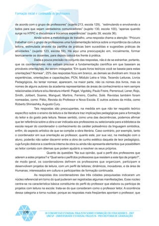 Formação inicial e continuada de professores

de acordo com o grupo de professores” (sujeito 213, escola 129), “estimulando e envolvendo a
todos para que sejam verdadeiros comunicadores” (sujeito 130, escola 100), “apenas quando
surge no HTPC e discutimos e trocamos experiências” (sujeito 39, escola 36).
Ainda sobre a metodologia de trabalho, uma resposta chama a atenção: “Procuro
trabalhar com o grupo de professores uma fundamentação teórica sobre a importância da cultura
leitora, estimulada através da partilha de práticas bem sucedidas e sugestões práticas de
atividades.” (sujeito 123, escola 59). Há aqui uma preocupação em, inicialmente, formar
teoricamente os docentes, para depois colocá-los frente à prática.
Dada a pouca precisão no conjunto das respostas, não é de se estranhar, portanto,
que os coordenadores não saibam precisar a fundamentação científica em que baseiam as
prováveis orientações. Ao serem indagados “Em quais livros teóricos você se baseia para estas
orientações? Nomear”, 25% das respostas ficou em branco, as demais se dividiram em: troca de
experiências, orientações e capacitações; PCN, Módulo Letra e Vida, Tecendo Leituras, Livros
Pedagógicos. Ao tentar nomear, aparecem, na maior parte, não os nomes dos livros, mas os
nomes de alguns autores da academia representantes de áreas de conhecimento e nem sempre
relacionadas à leitura e/ou literatura infantil: Piaget, Vigotsky, Paulo Freire, Perrenoud, Lener, Rojo,
Smith, Jolibert, Soares, Manguel, Martins, Ferreiro, Coelho, Solé. Revistas também foram
nomeadas, como: Pátio, Revista do Professor e Nova Escola. E outros autores da mídia, como
Roberto Shiniashiky, Augusto Cury.
Tais respostas são preocupantes, na medida em que não ter respaldo teórico
específico sobre o ensino da leitura e da literatura traz implicações pedagógicas para a formação
do leitor e do gosto pela leitura. Nesse sentido, como uma das decorrências, podemos afirmar
que ter referência sobre a obra a ser indicada aos professores ou selecionada para a biblioteca da
escola requer do coordenador o conhecimento do caráter polissêmico da linguagem simbólica,
enfim, do aspecto artístico de que se compõe a obra literária. Caso contrário, por exemplo, tanto
o coordenador em sua orientação ao professor, quanto este, por sua vez, na mediação com o
aluno, poderão não saber discernir entre a obra de cunho estético daquela de teor pedagógico,
cuja função distorce a coerência interna da obra ou ainda não apresenta elementos que possibilitem
ao leitor contato com dilemas que podem ajudá-lo a resolver os seus próprios.
Quanto às questões “Na sua opinião, qual o perfil dos professores que
aderem a estes projetos? e “Qual seria o perfil dos professores que resistem a este tipo de projeto?”,
de modo geral, os coordenadores definem os professores que organizam, participam e
desenvolvem projetos de leitura, com um perfil de leitores; dinâmicos, inovadores, e da área de
Humanas; interessados em cultura e participantes de formação continuada.
As respostas dos coordenadores das três cidades pesquisadas indicaram um
núcleo referencial em torno do qual puderam ser registradas algumas manifestações. Esse núcleo
centra-se na característica básica constituinte do perfil do professor que elabora ou participa de
projetos com leitura na escola: trata-se do que consideram como o professor leitor. A ocorrência
dessa categoria a torna nuclear, porque as respostas mais freqüentes apontam o professor, que

238

IX CONGRESSO ESTADUAL PAULISTA SOBRE FORMAÇÃO DE EDUCADORES - 2007
UNESP - UNIVERSIDADE ESTADUAL PAULISTA - PRO-REITORIA DE GRADUAÇÃO

 