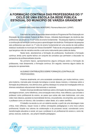 Formação inicial e continuada de professores

A FORMAÇÃO CONTÍNUA DAS PROFESSORAS DO 1º
CICLO DE UMA ESCOLA DA REDE PÚBLICA
ESTADUAL DO MUNICÍPIO DE VÁRZEA GRANDE/MT
DAMASCENO, Kelly Katia; MONTEIRO, Filomena Maria de A. (UFMT)

Este texto faz parte da pesquisa desenvolvida no Programa de Pós-Graduação em
Educação da Universidade Federal de Mato Grosso, intitulada Aprendizagem da docência das
professoras que atuam no 1º e 2º ciclos do ensino fundamental. Tal pesquisa objetivou investigar
a contribuição da formação contínua para a aprendizagem da docência. Participaram da pesquisa
seis professoras que atuam no 1º ciclo do ensino fundamental em uma escola da rede pública
estadual, localizada no município de Várzea Grande/MT. Trata-se de uma pesquisa qualitativa em
que lançamos mão de narrativa escrita e oral como instrumento para coleta de dados.
Neste texto, abordaremos a formação de professores, focalizando a formação
contínua, tendo como aporte teórico um conjunto de conceitos que permeiam a discussão na
perspectiva da profissionalidade docente.
No primeiro tópico, apresentaremos alguns enfoques sobre a formação de
professores, mais diretamente, a formação contínua. Em seguida, traremos alguns dados da
pesquisa ora apresentada.
ALGUMAS CONTRIBUIÇÕES SOBRE FORMAÇÃO (CONTÍNUA) DE
PROFESSORES
Vivemos atualmente, em uma sociedade considerada, por muitos teóricos, como
pós-moderna, marcada pela inovação tecnológica e social; dessa maneira, o interesse sobre a
formação de professores, nos últimos anos, ganhou destaque no campo da investigação entre os
diversos estudiosos educacionais internacionais e nacionais.
Existem diversas tendências históricas sobre a formação de professores. Algumas
abordagens tomam, como referência, uma concepção mais crítica, mais reflexiva, que concebe o
professor como profissional do ensino, ao passo que outras são mais tradicionais, com uma
visão mais clássica, pautada na racionalidade técnica, ora positivista, ora empirista, que concebe
o professor como um técnico, não considera o saber deste, só o saber científico.
O trabalho na escola ou em um sistema escolar, a partir de uma abordagem mais
crítica, mais reflexiva, requer novas e velhas concepções pedagógicas e uma nova cultura
profissional, forjada nos valores da colaboração e do processo social, considerado como
transformação educativa e social, em que o professor é um profissional do ensino e, como tal,
pensa, executa, avalia etc., seu próprio trabalho pedagógico.

24

IX CONGRESSO ESTADUAL PAULISTA SOBRE FORMAÇÃO DE EDUCADORES - 2007
UNESP - UNIVERSIDADE ESTADUAL PAULISTA - PRO-REITORIA DE GRADUAÇÃO

 