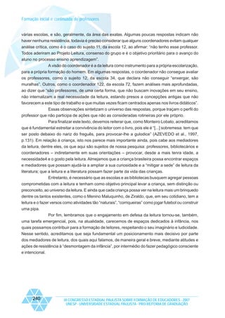 Formação inicial e continuada de professores

várias escolas, e são, geralmente, da área das exatas. Algumas poucas respostas indicam não
haver nenhuma resistência, todavia é preciso considerar que alguns coordenadores evitam qualquer
análise crítica, como é o caso do sujeito 11, da escola 12, ao afirmar: “não tenho esse professor.
Todos aderiram ao Projeto Leitura, consenso do grupo e é o objetivo prioritário para o avanço do
aluno no processo ensino aprendizagem”.
A visão do coordenador é a da leitura como instrumento para a própria escolarização,
para a própria formação do homem. Em algumas respostas, o coordenador não consegue avaliar
os professores, como o sujeito 12, da escola 34, que declara não conseguir “enxergar, são
muralhas”. Outros, como o coordenador 122, da escola 72, fazem análises mais aprofundadas,
ao dizer que “são professores, de uma certa forma, que não buscam inovações em seu ensino,
não internalizam a real necessidade da leitura, estando presos a concepções antigas que não
favorecem a este tipo de trabalho e que muitas vezes ficam centrados apenas nos livros didáticos”.
Essas observações sintetizam o universo das respostas, porque traçam o perfil do
professor que não participa de ações que não as consideradas rotineiras por ele próprio.
Para finalizar este texto, devemos reiterar que, como Monteiro Lobato, acreditamos
que é fundamental estreitar a convivência do leitor com o livro, pois ele é “[...] sobremesa: tem que
ser posto debaixo do nariz do freguês, para provocar-lhe a gulodice” (AZEVEDO et al., 1997,
p.131). Em relação à criança, isto nos parece mais importante ainda, pois cabe aos mediadores
da leitura, dentre eles, os que aqui são sujeitos de nossa pesquisa: professores, bibliotecários e
coordenadores – indiretamente em suas orientações – provocar, desde a mais tenra idade, a
necessidade4 e o gosto pela leitura. Almejamos que a criança brasileira possa encontrar espaços
e mediadores que possam ajudá-la a ampliar a sua curiosidade e a “mitigar a sede” de leitura da
literatura; que a leitura e a literatura possam fazer parte da vida das crianças.
Entretanto, é necessário que as escolas e as bibliotecas busquem agregar pessoas
comprometidas com a leitura e tenham como objetivo principal levar a criança, sem distinção ou
preconceito, ao universo da leitura. E ainda que cada criança possa ver na leitura mais um brinquedo
dentre os tantos existentes, como o Menino Maluquinho, de Ziraldo, que, em seu cotidiano, tem a
leitura e o fazer versos como atividades tão “naturais”, “corriqueiras” como jogar futebol ou construir
uma pipa.
Por fim, lembramos que o engajamento em defesa da leitura tornou-se, também,
uma tarefa emergencial, pois, na atualidade, carecemos de espaços dedicados à infância, nos
quais possamos contribuir para a formação de leitores, respeitando o seu imaginário e ludicidade.
Nesse sentido, acreditamos que seja fundamental um posicionamento mais decisivo por parte
dos mediadores de leitura, dos quais aqui falamos, de maneira geral e breve, mediante atitudes e
ações de resistência à “desmontagem da infância”, por intermédio do fazer pedagógico consciente
e intencional.

240

IX CONGRESSO ESTADUAL PAULISTA SOBRE FORMAÇÃO DE EDUCADORES - 2007
UNESP - UNIVERSIDADE ESTADUAL PAULISTA - PRO-REITORIA DE GRADUAÇÃO

 
