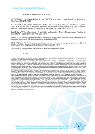 Formação inicial e continuada de professores

REFERÊNCIAS BIBLIOGRÁFICAS
AZEVEDO, C. L. de; CAMARGOS, M.; SACCHETTA, V. Monteiro Lobato: furacão na Botocúndia.
São Paulo: SENAC, 1997.
BAMBERGER, R. Como incentivar o hábito da leitura. São Paulo: Ática/Unesco,(1975),
1987.BORTOLIN, Sueli. A mediação de leitura nos espaços infanto-juvenis. In: BARROS, Maria
Helena Toledo de.(et al) Leitura: mediação e mediador. SP Ed.FA, 2006.p.65-75.
DAVIDOV, V.V. The influence of L.S. Vygotsky on Education, Theory, Research and Practice. In:
Educational Researcher, v.24, n°.3, abril 1988.
DUARTE, N. A individualidade para-si: Contribuição a uma teoria histórico social da formação do
indivíduo. Campinas, SP: Editora Autores Associados,1993.
LEONTIEV, A. N. A demarche histórica no desenvolvimento do psiquismo. In: ¾¾¾. O
desenvolvimento do psiquismo. Lisboa: Livros Horizonte, 1978.
TALÍZINA, N. Psicologia de la Enseñanza. Moscou: Progresso, 1988.
NOTAS
1 Serão realizados três seminários (um para cada cidade em que foi feita a pesquisa), nas escolas, a fim de apresentar os
resultados da investigação a diretores e coordenadores.
2 O livro constitui-se em uma, dentre outras tantas objetivações humanas — entendidas como criações ou transformações
histórico-socialmente produzidas — que, ao ser apropriado pela criança, traz consigo elementos constitutivos de todo o processo
histórico formador do autor, da obra enquanto tal e do próprio leitor. Lendo, a criança entra em contato com esse objeto que é fruto
de todo um contexto e que fará parte da formação de sua consciência como homem. “É na relação entre sua vida e a história social
humana (cujos produtos materiais e mentais constituem o mundo no qual transcorrerá essa vida) que cada ser humano constitui sua
individualidade” (Duarte,1993) O livro é, nessa perspectiva, uma objetivação humana que medeia o diálogo da criança com o autor,
constituindo seu discurso interior, seu pensamento.
3 A palavra mediador deriva do latim “mediatore” e significa aquele que medeia ou intervém. Em se tratando da leitura, segundo
Bortolin (2006), podemos considerar que o mediador do ato de ler é o indivíduo que aproxima o leitor do texto. Em outras palavras,
o mediador é o parceiro mais experiente dessa relação, que pode ser exercida por diferentes indivíduos, independentemente do
sexo, da idade e da classe social, em diferentes espaços e em diferentes situações e com diferentes gêneros discursivos.
4 A crítica é de que a escola, desde o início, tem feito do livro um meio, um objeto de motivação para aprendizagens consideradas de
importância superior. A leitura feita e indicada no sentido utilitário, deixa de ser uma atividade cujo objetivo coincide com o próprio ato
do ler para se tornar uma ação cujo objetivo não está no texto, mas em outras atividades (tais como o aprendizado de conceitos,
moralização, exemplificação de comportamentos). Vale ressaltar a discussão feita por Leontiev e outros estudiosos da teoria
histórico-cultural sobre a importância de a criança ter consciência dos motivos pelos quais age e de interessar-se pelos objetivos
das atividades que realiza. Assim, denominamos atividade o fazer do sujeito que envolve o conhecimento, no plano mental, acerca
do resultado a ser atingido, em resposta à satisfação de uma necessidade ou interesse desse indivíduo (DAVÍDOV, 1988;
LEONTIEV, 1988; TALÍZINA, 1988). Esse conhecimento é essencial para o trabalho pedagógico quando entendemos que o sujeito
que aprende deve estar envolvido no processo educativo de forma ativa, quer seja quando, nos projetos de trabalho, particularmente
na Hora do Conto, a criança participa das decisões do que e como fará alguma atividade, quer seja quando ela sabe o porquê e o
para quê realizará determinadas ações.

IX CONGRESSO ESTADUAL PAULISTA SOBRE FORMAÇÃO DE EDUCADORES - 2007
UNESP - UNIVERSIDADE ESTADUAL PAULISTA - PRO-REITORIA DE GRADUAÇÃO

241

 