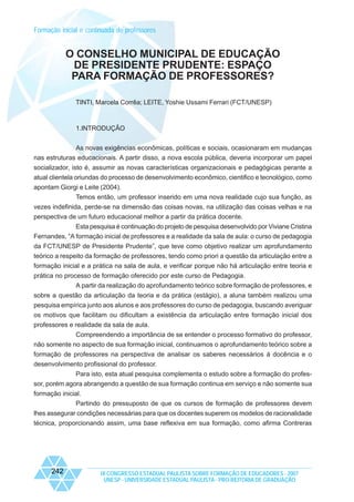 Formação inicial e continuada de professores

O CONSELHO MUNICIPAL DE EDUCAÇÃO
DE PRESIDENTE PRUDENTE: ESPAÇO
PARA FORMAÇÃO DE PROFESSORES?
TINTI, Marcela Corrêa; LEITE, Yoshie Ussami Ferrari (FCT/UNESP)

1.INTRODUÇÃO
As novas exigências econômicas, políticas e sociais, ocasionaram em mudanças
nas estruturas educacionais. A partir disso, a nova escola pública, deveria incorporar um papel
socializador, isto é, assumir as novas características organizacionais e pedagógicas perante a
atual clientela oriundas do processo de desenvolvimento econômico, cientifico e tecnológico, como
apontam Giorgi e Leite (2004).
Temos então, um professor inserido em uma nova realidade cujo sua função, as
vezes indefinida, perde-se na dimensão das coisas novas, na utilização das coisas velhas e na
perspectiva de um futuro educacional melhor a partir da prática docente.
Esta pesquisa é continuação do projeto de pesquisa desenvolvido por Viviane Cristina
Fernandes, “A formação inicial de professores e a realidade da sala de aula: o curso de pedagogia
da FCT/UNESP de Presidente Prudente”, que teve como objetivo realizar um aprofundamento
teórico a respeito da formação de professores, tendo como priori a questão da articulação entre a
formação inicial e a prática na sala de aula, e verificar porque não há articulação entre teoria e
prática no processo de formação oferecido por este curso de Pedagogia.
A partir da realização do aprofundamento teórico sobre formação de professores, e
sobre a questão da articulação da teoria e da prática (estágio), a aluna também realizou uma
pesquisa empírica junto aos alunos e aos professores do curso de pedagogia, buscando averiguar
os motivos que facilitam ou dificultam a existência da articulação entre formação inicial dos
professores e realidade da sala de aula.
Compreendendo a importância de se entender o processo formativo do professor,
não somente no aspecto de sua formação inicial, continuamos o aprofundamento teórico sobre a
formação de professores na perspectiva de analisar os saberes necessários á docência e o
desenvolvimento profissional do professor.
Para isto, esta atual pesquisa complementa o estudo sobre a formação do professor, porém agora abrangendo a questão de sua formação continua em serviço e não somente sua
formação inicial.
Partindo do pressuposto de que os cursos de formação de professores devem
lhes assegurar condições necessárias para que os docentes superem os modelos de racionalidade
técnica, proporcionando assim, uma base reflexiva em sua formação, como afirma Contreras

242

IX CONGRESSO ESTADUAL PAULISTA SOBRE FORMAÇÃO DE EDUCADORES - 2007
UNESP - UNIVERSIDADE ESTADUAL PAULISTA - PRO-REITORIA DE GRADUAÇÃO

 