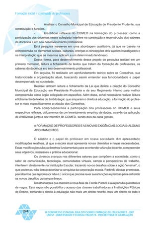Formação inicial e continuada de professores

Analisar o Conselho Municipal de Educação de Presidente Prudente, sua
constituição e funções.
Identificar reflexos do COMED na formação do professor: como a
participação dos docentes nesse colegiado interfere na construção e reconstrução dos saberes
da docência e em seu desenvolvimento profissional.
Está pesquisa insere-se em uma abordagem qualitativa, já que se baseia na
compreensão de elementos sociais, culturais, crenças e concepções dos sujeitos investigados e
na interpretação que os mesmos aplicam a um determinado fenômeno.
Dessa forma, para desenvolvimento desse projeto de pesquisa realizei em um
primeiro momento, leitura e fichamento de textos que tratam da formação de professores, os
saberes da docência e o seu desenvolvimento profissional.
Em seguida, foi realizado um aprofundamento teórico sobre os Conselhos, sua
historicidade e organização atual, buscando assim entender sua funcionalidade e papel
desempenhado na sociedade.
Realizei também leitura e fichamento da Lei que defere a criação do Conselho
Municipal de Educação em Presidente Prudente e de seu Regimento Interno para melhor
compreensão deste órgão colegiado em especifico. Além disso, achei necessário realizar leitura
e fichamento de textos de âmbito legal, que amparam o direito à educação, a formação do professor e mais especificamente a criação dos Conselhos.
Para compreendermos a participação dos professores no COMED e seus
respectivos reflexos, utilizaremos de um levantamento empírico de dados, através da aplicação
de entrevistas junto a dez membro do COMED, sendo dois de cada gestão.
A FORMAÇÃO DE PROFESSORES E AS NOVAS EXIGÊNCIAS SOCIAIS: ALGUNS
APONTAMENTOS.
O sentido e o papel do professor em nossa sociedade têm apresentado
modificações relativas, já que a escola atual apresenta novas clientelas e novas necessidades.
Estas modificações são parâmetros fundamentais para se entender a função docente, compreender
seus objetivos, interesses e prática educacional.
Os diversos avanços nos diferentes setores que compõem a sociedade, como o
setor de comunicação, tecnologia, comunidades virtuais, campo e perspectivas de trabalho,
interferem diretamente na Instituição Escolar, trazendo novos desafios sobre a ação “ensinar”, o
que podem ou não descaracterizar a conquista da corporação escola. Partindo dessas premissas,
percebemos que o professor não é o único que precisa rever suas funções e práticas para enfrentar
os novos desafios contemporâneos.
Um dos fatores que marcam a nova fase da Escola Pública é a expansão quantitativa
de vagas. Essa expansão possibilita o acesso das classes trabalhadoras a Instituições Púbicas
de Ensino, tornando o direito à educação não mais um direito restrito, mas um direito de todo e

244

IX CONGRESSO ESTADUAL PAULISTA SOBRE FORMAÇÃO DE EDUCADORES - 2007
UNESP - UNIVERSIDADE ESTADUAL PAULISTA - PRO-REITORIA DE GRADUAÇÃO

 