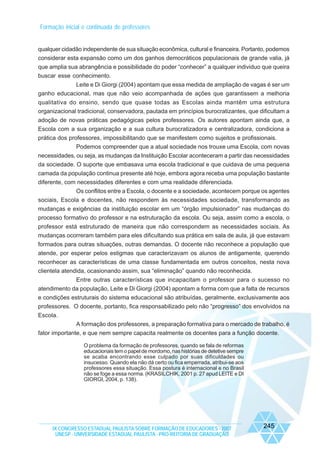 Formação inicial e continuada de professores

qualquer cidadão independente de sua situação econômica, cultural e financeira. Portanto, podemos
considerar esta expansão como um dos ganhos democráticos populacionais de grande valia, já
que amplia sua abrangência e possibilidade do poder “conhecer” a qualquer individuo que queira
buscar esse conhecimento.
Leite e Di Giorgi (2004) apontam que essa medida de ampliação de vagas é ser um
ganho educacional, mas que não veio acompanhada de ações que garantissem a melhoria
qualitativa do ensino, sendo que quase todas as Escolas ainda mantêm uma estrutura
organizacional tradicional, conservadora, pautada em princípios burocratizantes, que dificultam a
adoção de novas práticas pedagógicas pelos professores. Os autores apontam ainda que, a
Escola com a sua organização e a sua cultura burocratizadora e centralizadora, condiciona a
prática dos professores, impossibilitando que se manifestem como sujeitos e profissionais.
Podemos compreender que a atual sociedade nos trouxe uma Escola, com novas
necessidades, ou seja, as mudanças da Instituição Escolar aconteceram a partir das necessidades
da sociedade. O suporte que embasava uma escola tradicional e que cuidava de uma pequena
camada da população continua presente até hoje, embora agora receba uma população bastante
diferente, com necessidades diferentes e com uma realidade diferenciada.
Os conflitos entre a Escola, o docente e a sociedade, acontecem porque os agentes
sociais, Escola e docentes, não respondem às necessidades sociedade, transformando as
mudanças e exigências da instituição escolar em um “órgão impulsionador” nas mudanças do
processo formativo do professor e na estruturação da escola. Ou seja, assim como a escola, o
professor está estruturado de maneira que não correspondem as necessidades sociais. As
mudanças ocorreram também para eles dificultando sua prática em sala de aula, já que estavam
formados para outras situações, outras demandas. O docente não reconhece a população que
atende, por esperar pelos estigmas que caracterizavam os alunos de antigamente, querendo
reconhecer as características de uma classe fundamentada em outros conceitos, nesta nova
clientela atendida, ocasionando assim, sua “eliminação” quando não reconhecida.
Entre outras características que incapacitam o professor para o sucesso no
atendimento da população, Leite e Di Giorgi (2004) apontam a forma com que a falta de recursos
e condições estruturais do sistema educacional são atribuídas, geralmente, exclusivamente aos
professores. O docente, portanto, fica responsabilizado pelo não “progresso” dos envolvidos na
Escola.
A formação dos professores, a preparação formativa para o mercado de trabalho, é
fator importante, e que nem sempre capacita realmente os docentes para a função docente.
O problema da formação de professores, quando se fala de reformas
educacionais tem o papel de mordomo, nas histórias de detetive sempre
se acaba encontrando esse culpado por suas dificuldades ou
insucesso. Quando ela não dá certo ou fica emperrada, atribui-se aos
professores essa situação. Essa postura é internacional e no Brasil
não se foge a essa norma. (KRASILCHIK, 2001 p. 27 apud LEITE e DI
GIORGI, 2004, p. 138).

IX CONGRESSO ESTADUAL PAULISTA SOBRE FORMAÇÃO DE EDUCADORES - 2007
UNESP - UNIVERSIDADE ESTADUAL PAULISTA - PRO-REITORIA DE GRADUAÇÃO

245

 