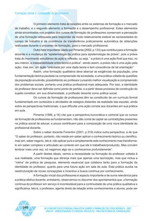 Formação inicial e continuada de professores

O primeiro elemento trata às relações entre os sistemas de formação e o mercado
de trabalho, e o segundo elemento a formação e o desempenho profissional. Estes elementos
ainda encontrados nos projetos dos cursos de formação de professores conservam a percepção
de uma formação adequada para responder de modo relativamente estável as necessidades do
campo de trabalho e da ocorrência da transferência praticamente automática de obtenções
realizadas durante o processo de formação, para o mercado profissional.
Outro fator importante citado por Pimenta (2002, p.133) que contribui para a formação
docente é a mudança da “epistemologia da prática para epistemologia da práxis”, pois a práxis
trata do movimento simultâneo de ação e reflexão, ou seja, “ a práxis é uma ação final que traz, no
seu interior, a inseparabilidade entre teoria e prática”, sendo assim, a práxis não é uma ação pela
ação, mas sim, um ação “orientada por uma dada teoria e tem consciência de tal orientação”.
Assim, uma formação qualitativa deve abarcar as exigências da população, uma
fundamentação teórica pautada na compreensão da sociedade, e uma prática voltada às questões
da população envolvida, possibilitando ao professor cursando melhor visualização e compreensão
dos problemas sociais, portanto uma prática profissional mais adequada. Por isso, a identidade
do professor deve ser definida como ponto de partida, e a partir desse processo de construção do
sujeito constituir, em sua dinamicidade, a profissão docente como prática social.
Os cursos de formação de professores têm se constituído de um currículo formal
fundamentado em conteúdos e atividades de estágios distantes da realidade das escolas, ainda
sobre as perspectivas tradicionais, o que dificulta uma ação correta aos docentes em sua prática
em aula.
Pimenta (1999, p.16) cita que a perspectiva burocrática e cartorial que os cursos
de formação de professores se fundamentam, não dão conta de captar as contradições presentes
na prática social de educar, e pouco contribuem para a composição de uma nova identidade do
profissional docente.
Sobre o saber docente Fiorentini (2001, p.319) indica outra perspectiva, a de que
“O saber do professor, portanto, não reside em saber aplicar o conhecimento teórico ou cientifico,
mas sim, saber nega-lo, isto é, não aplicar pura e simplesmente este conhecimento mas transformalo em saber complexo e articulado ao contexto em que ele é trabalhado/produzido. Mas convém
lembrar mais uma vez; só negamos algo se o conhecemos profundamente”.
A partir destes ideais, vemos a necessidade na formação do professor voltada à
sua realidade, uma formação que abranja mais que apenas uma teorização, mas que inclua a
“rotina” da prática de pesquisa, elemento essencial que colabora tanto para a formação da
identidade do professor, quanto para uma futura ação em sala de aula. Esta prática auxilia na
reestruturação de novas concepções e incentiva a busca contínua por conhecimento.
A formação inicial dos professores é aspecto importante e de suma relevância para
a prática efetiva docente, entretanto, observamos no discorrer dos apontamentos que, a formação
continua do professor em serviço é incontestável para a continuidade de uma prática qualitativa e
significativa. Isto é, o professor, agente direto de relação entre conhecimentos e alunos, pode ser

246

IX CONGRESSO ESTADUAL PAULISTA SOBRE FORMAÇÃO DE EDUCADORES - 2007
UNESP - UNIVERSIDADE ESTADUAL PAULISTA - PRO-REITORIA DE GRADUAÇÃO

 