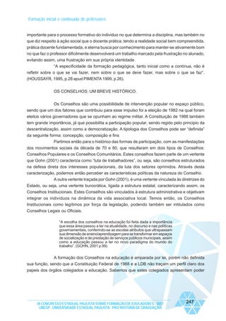 Formação inicial e continuada de professores

importante para o processo formativo do individuo no que determina a disciplina, mas também no
que diz respeito à ação social que o docente prática; tendo a realidade social bem compreendida,
prática docente fundamentada, e eterna busca por conhecimento para manter-se ativamente bom
no que faz o professor dificilmente desenvolverá um trabalho marcado pela frustração no alunado,
evitando assim, uma frustração em sua própria identidade.
“A especificidade da formação pedagógica, tanto inicial como a contínua, não é
refletir sobre o que se vai fazer, nem sobre o que se deve fazer, mas sobre o que se faz”.
(HOUSSAYR, 1995, p.28 apud PIMENTA 1999, p.26).
OS CONSELHOS: UM BREVE HISTÓRICO.
Os Conselhos são uma possibilidade de intervenção popular no espaço público,
sendo que um dos fatores que contribuiu para esse impulso foi a eleição de 1982 na qual foram
eleitos vários governadores que se opunham ao regime militar. A Constituição de 1988 também
tem grande importância, já que possibilita a participação popular, sendo regido pelo principio da
descentralização, assim como a democratização. A tipologia dos Conselhos pode ser “definida”
da seguinte forma: concepção, composição e fins
Partimos então para o histórico das formas de participação, com as manifestações
dos movimentos sociais da década de 70 e 80, que resultaram em dois tipos de Conselhos:
Conselhos Populares e os Conselhos Comunitários. Estes conselhos fazem parte de um vertente
que Gohn (2001) caracteriza como “luta de trabalhadores”, ou seja, são conselhos estruturados
na defesa direta dos interesses populacionais, da luta dos setores oprimidos. Através desta
caracterização, podemos então perceber as características políticas da natureza do Conselho.
A outra vertente traçada por Gohn (2001), é uma vertente vinculada às diretrizes do
Estado, ou seja, uma vertente burocrática, ligada a estrutura estatal, caracterizando assim, os
Conselhos Institucionais. Estes Conselhos são vinculados à estrutura administrativa e objetivam
integrar os indivíduos na dinâmica da vida associativa local. Temos então, os Conselhos
Institucionais como legítimos por força da legislação, podendo também ser intitulados como
Conselhos Legais ou Oficiais.
“A escolha dos conselhos na educação foi feita dada a importância
que essa área passou a ter na atualidade, no discurso e nas políticas
governamentais, conferindo-se as escolas atributos que ultrapassam
sua dimensão de ensino/aprendizagem para se transformar em espaços
de socialização e de prestação de serviços públicos municipais, assim
como a educação passou a ter no novo paradigma do mundo do
trabalho”. (GOHN, 2001 p.99)

A formação dos Conselhos na educação é amparada por lei, porém não definida
sua função, sendo que a Constituição Federal de 1988 e a LDB não traçam um perfil claro dos
papeis dos órgãos colegiados a educação. Sabemos que estes colegiados apresentam poder

IX CONGRESSO ESTADUAL PAULISTA SOBRE FORMAÇÃO DE EDUCADORES - 2007
UNESP - UNIVERSIDADE ESTADUAL PAULISTA - PRO-REITORIA DE GRADUAÇÃO

247

 