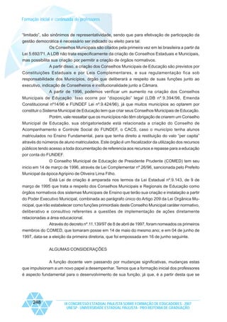 Formação inicial e continuada de professores

“limitado”, são sinônimos de representatividade, sendo que para efetivação de participação da
gestão democrática é necessário ser indicado ou eleito para tal.
Os Conselhos Municipais são citados pela primeira vez em lei brasileira a partir da
Lei 5.692/71. A LDB não trata especificamente da criação de Conselhos Estaduais e Municipais,
mas possibilita sua criação por permitir a criação de órgãos normativos.
A partir disso, a criação dos Conselhos Municipais de Educação são previstos por
Constituições Estaduais e por Leis Complementares, e sua regulamentação fica sob
responsabilidade dos Municípios, órgão que deliberará a respeito de suas funções junto ao
executivo, indicação de Conselheiros e institucionalidade junto a Câmara.
A partir de 1996, podemos verificar um aumento na criação dos Conselhos
Municipais de Educação. Isso ocorre por “disposição” legal (LDB nº.9.394/96, Emenda
Constitucional nº14/96 e FUNDEF Lei nº.9.424/96), já que muitos municípios ao optarem por
constituir o Sistema Municipal de Educação tem que criar seus Conselhos Municipais de Educação.
Porém, vale ressaltar que os municípios não têm obrigação de criarem um Conselho
Municipal de Educação, sua obrigatoriedade está relacionada a criação do Conselho de
Acompanhamento e Controle Social do FUNDEF, o CACS, caso o município tenha alunos
matriculados no Ensino Fundamental, para que tenha direito a restituição do valo “per capita”
através do números de aluno matriculados. Este órgão é um fiscalizador da utilização dos recursos
públicos tendo acesso a toda documentação de referencia aos recursos e repasse para a educação
por conta do FUNDEF.
O Conselho Municipal de Educação de Presidente Prudente (COMED) tem seu
inicio em 14 de março de 1996, através de Lei Complementar nº.26/96, sancionada pelo Prefeito
Municipal da época Agripino de Oliveira Lima Filho.
Está Lei de criação é amparada nos termos da Lei Estadual nº.9.143, de 9 de
março de 1995 que trata a respeito dos Conselhos Municipais e Regionais de Educação como
órgãos normativos dos sistemas Municipais de Ensino que terão sua criação e instalação a partir
do Poder Executivo Municipal, combinada ao parágrafo único do Artigo 209 da Lei Orgânica Municipal, que irão estabelecer como funções primordiais deste Conselho Municipal caráter normativo,
deliberativo e consultivo referentes a questões de implementação de ações diretamente
relacionadas a área educacional.
Através do decreto nº.11.139/97 de 8 de abril de 1997, foram nomeados os primeiros
membros do COMED, que tomaram posse em 14 de maio do mesmo ano; e em 04 de junho de
1997, data-se a eleição da primeira diretoria, que foi empossada em 16 de junho seguinte.
ALGUMAS CONSIDERAÇÕES
A função docente vem passando por mudanças significativas, mudanças estas
que impulsionam a um novo papel a desempenhar. Temos que a formação inicial dos professores
é aspecto fundamental para o desenvolvimento de sua função, já que, é a partir desta que se

248

IX CONGRESSO ESTADUAL PAULISTA SOBRE FORMAÇÃO DE EDUCADORES - 2007
UNESP - UNIVERSIDADE ESTADUAL PAULISTA - PRO-REITORIA DE GRADUAÇÃO

 