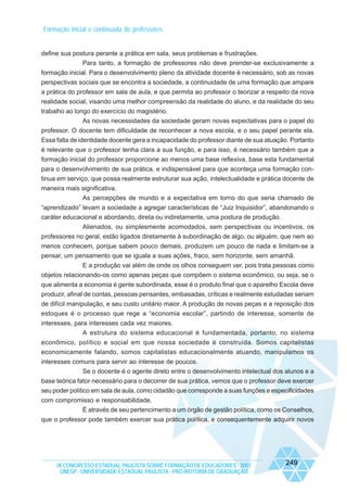 Formação inicial e continuada de professores

define sua postura perante a prática em sala, seus problemas e frustrações.
Para tanto, a formação de professores não deve prender-se exclusivamente a
formação inicial. Para o desenvolvimento pleno da atividade docente é necessário, sob as novas
perspectivas sociais que se encontra a sociedade, a continuidade de uma formação que ampare
a prática do professor em sala de aula, e que permita ao professor o teorizar a respeito da nova
realidade social, visando uma melhor compreensão da realidade do aluno, e da realidade do seu
trabalho ao longo do exercício do magistério.
As novas necessidades da sociedade geram novas expectativas para o papel do
professor. O docente tem dificuldade de reconhecer a nova escola, e o seu papel perante ela.
Essa falta de identidade docente gera a incapacidade do professor diante de sua atuação. Portanto
é relevante que o professor tenha clara a sua função, e para isso, é necessário também que a
formação inicial do professor proporcione ao menos uma base reflexiva, base esta fundamental
para o desenvolvimento de sua prática, e indispensável para que aconteça uma formação continua em serviço, que possa realmente estruturar sua ação, intelectualidade e prática docente de
maneira mais significativa.
As percepções de mundo e a expectativa em torno do que seria chamado de
“aprendizado” levam a sociedade a agregar características de “Juiz Inquisidor”, abandonando o
caráter educacional e abordando, direta ou indiretamente, uma postura de produção.
Alienados, ou simplesmente acomodados, sem perspectivas ou incentivos, os
professores no geral, estão ligados diretamente à subordinação de algo, ou alguém, que nem ao
menos conhecem, porque sabem pouco demais, produzem um pouco de nada e limitam-se a
pensar, um pensamento que se iguala a suas ações, fraco, sem horizonte, sem amanhã.
E a produção vai além de onde os olhos conseguem ver, pois trata pessoas como
objetos relacionando-os como apenas peças que compõem o sistema econômico, ou seja, se o
que alimenta a economia é gente subordinada, esse é o produto final que o aparelho Escola deve
produzir, afinal de contas, pessoas pensantes, embasadas, críticas e realmente estudadas seriam
de difícil manipulação, e seu custo unitário maior. A produção de novas peças e a reposição dos
estoques é o processo que rege a “economia escolar”, partindo de interesse, somente de
interesses, para interesses cada vez maiores.
A estrutura do sistema educacional é fundamentada, portanto, no sistema
econômico, político e social em que nossa sociedade é construída. Somos capitalistas
economicamente falando, somos capitalistas educacionalmente atuando, manipulamos os
interesses comuns para servir ao interesse de poucos.
Se o docente é o agente direto entre o desenvolvimento intelectual dos alunos e a
base teórica fator necessário para o decorrer de sua prática, vemos que o professor deve exercer
seu poder político em sala de aula, como cidadão que corresponde a suas funções e especificidades
com compromisso e responsabilidade.
É através de seu pertencimento a um órgão de gestão política, como os Conselhos,
que o professor pode também exercer sua prática política, e consequentemente adquirir novos

IX CONGRESSO ESTADUAL PAULISTA SOBRE FORMAÇÃO DE EDUCADORES - 2007
UNESP - UNIVERSIDADE ESTADUAL PAULISTA - PRO-REITORIA DE GRADUAÇÃO

249

 