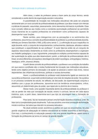 Formação inicial e continuada de professores

Além disso, o saber do professor passa a fazer parte do corpo técnico, sendo
considerado e aceito dentro da organização escolar e educativa.
A possibilidade de inovação nas instituições educativas não pode ser proposta
seriamente sem um novo conceito de profissionalidade do professor, que deve romper com inércias
e práticas do passado, assumidas, passivamente, como elementos intrínsecos à profissão. Esse
novo conceito refere-se aos modos como a constante acomodação profissional vai permitindo
novas maneiras de os sujeitos professores se entenderem como profissionais capazes de
desempenhar suas funções.
Neste sentido, para dialogarmos com as percepções e os sentimentos dos
professores, assumimos o conceito de profissionalidade do professor ou profissionalidade docente,
definido por Gimeno Sacristán (1995, p.65) como sendo “[...] a afirmação do que é específico na
ação docente, isto é, o conjunto de comportamentos, conhecimentos, destrezas, atitudes e valores
que constituem a especificidade de ser professor”. O autor fala-nos então de um conjunto de
aspectos relacionados diretamente ao modo como os professores desempenham e organizam
seu trabalho pedagógico, o que, logicamente, pressupõe os múltiplos conhecimentos capazes de
dar sustentação às ações que eles desenvolvem; porém, a definição de profissionalidade não é
linear, envolve diferentes concepções e abordagens de ordem sociológica, antropológica, histórica,
ideológica, enfim, diversos olhares.
A partir desse conceito de profissionalidade, o professor e as condições de trabalho
em que exerce a profissão são o núcleo fundamental da inovação nas instituições educativas,
tendo como objetivo primeiro da educação o de ajudar as pessoas a serem mais livres, menos
dependentes das influências econômicas, políticas e sociais dominantes.
Assim, a profissionalidade do professor está diretamente ligada ao exercício de
sua prática profissional, a qual está condicionada por uma rede de relações de poder. Se a prática
é um processo constante de estudo, de reflexão, de discussão, de experimentação conjunta e
dialética com o grupo de professores, aproximar-se-á da tendência emancipadora, crítica,
assumindo um determinado grau de poder, que repercute no domínio de si mesmo.
Desse modo, uma questão importante dentro da profissionalidade do professor é
não se perder de vista que concepção de escola, ensino e currículo, tem-se em cada época
histórica, pois, a partir disso, determinar-se-á que tipo de abordagem terá a formação de
professores.
Para tanto, faz-se necessário pensar uma formação docente a incerteza, a fim de
lidar com a complexidade posta atualmente. Tudo isso envolve uma nova concepção de formação
inicial e contínua, de todos que intervêm no processo educativo.
No atual contexto social, econômico e político em que nos encontramos, há uma
grande exigência de adequação do sistema educacional ao modelo econômico e tecnológico.
Com isso, o conhecimento e a educação passam a ter uma grande importância, assim como a
formação de professores se torna um campo de grande desafio.

IX CONGRESSO ESTADUAL PAULISTA SOBRE FORMAÇÃO DE EDUCADORES - 2007
UNESP - UNIVERSIDADE ESTADUAL PAULISTA - PRO-REITORIA DE GRADUAÇÃO

25

 