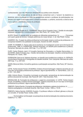 Formação inicial e continuada de professores

conhecimentos, que irão influenciar diretamente sua prática como docente.
Daí a importância de não se deixar contaminar com o “veneno” do desânimo a
docência, pois a frustração e a falta de perspectivas eximem o professor de participações nos
setores que regem a educação como a própria sociedade, e, portanto, excluindo a chance de se
criar e aplicar a identidade precisa do professor.
BIBLIOGRAFIA
AGUIAR, Márcia Ângela da S.; FERREIRA, Naura Syria Carapeto (orgs.). Gestão da educação:
impasses, perspectiva e compromissos. 2.ed. São Paulo, SP: Cortez, 2001.
ALVES, Rubem. A escola pode ser avaliada em diferentes perspectivas. In: ______. Conversas
com quem gosta de ensinar. Coleção polêmicas do nosso tempo. 3. ed. São Paulo. Cortez.
CANÁRIO, Rui. O papel da prática profissional na formação inicial e contínua de professores. In:
Congresso brasileiro de qualidade na educação, Outubro de 2001, Brasília.
CARR. W; KEMMIS, S. Teoria critica de la eseñanza: la investigación-acción em la formación del
profesorado. 1988. In: FIORENTINI. Saberes docentes: um desafio para acadêmicos e práticos.
Campinas: Mercado de Letras, 2001/cap. 11, p. 307-333
CURY, Carlos Roberto Jamil. O Conselho Nacional de Educação e a Gestão Democrática. In:
OLIVEIRA, Dalila Andrade (org.). Gestão democrática da educação: desafios contemporâneos.
Petrópolis, RJ: Vozes, 1997.
FIORENTINI, Dario et al. Saberes docentes: um desafio para acadêmicos e práticos. In: GERALDI,
Corinta Maria Grisolia et al. Cartografias do trabalho docente. 2 ed. Campinas: Mercado de Letras,
2001/cap. 11, p. 307-333.
GOHN, Maria da Glória. Conselhos gestores e participação sociopolítica. São Paulo, SP: Queiroz,
2001.
LEITE, Yoshie Ussami Ferrari; DI GIORGI, Cristiano Amaral Garboggini. Saberes docentes de um
novo tipo na formação profissional do professor: alguns apontamentos. In: Santa Maria, v.29, n.2,
p.135 – 145, 2004
LIMA, Antonio Bosco. Conselhos municipais na educação: perspectivas de democratização da
política educacional municipal. São Paulo,SP. 2001. Tese Doutrado. PUC.
KRASILCHIK, M. Formação de professores: o papel da universidade. In: LEITE, Yoshie Ussami
Ferrari, DI GIORGI, Cristiano Amaral Garboggini. Saberes docentes de um novo tipo na formação
profissional do professor: alguns apontamentos. 2004.
PIMENTA, Selma Garrido. Formação de professores: identidade e saberes da docência. In: ______.
Saberes pedagógicos e atividade docente. São Paulo: Cortez, 1999, p. 15-34.
PIMENTA, Selma Garrido; GHEDIN, Evandro. O professor reflexivo no Brasil: gênese e critica de
um conceito. 2ª ed.São Paulo: Cortez, 2002.
______. Os Conselhos na Educação: as perspectivas de democratização dos sistemas de ensino.
Caderno n º 2. 1997

250

IX CONGRESSO ESTADUAL PAULISTA SOBRE FORMAÇÃO DE EDUCADORES - 2007
UNESP - UNIVERSIDADE ESTADUAL PAULISTA - PRO-REITORIA DE GRADUAÇÃO

 