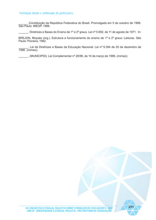 Formação inicial e continuada de professores
______.Constituição da República Federativa do Brasil. Promulgada em 5 de outubro de 1988.
São Paulo: IMESP, 1988.
______. Diretrizes e Bases do Ensino de 1º e 2º graus. Lei nº 5.692, de 11 de agosto de 1971. In:
BREJON, Moysés (org.). Estrutura e funcionamento do ensino de 1º e 2º graus: Leituras. São
Paulo: Pioneira, 1982.
______. Lei de Diretrizes e Bases da Educação Nacional. Lei nº 9.394 de 20 de dezembro de
1996. (mimeo).
______. (MUNICIPIO). Lei Complementar nº 26/96, de 14 de março de 1996. (mimeo).

IX CONGRESSO ESTADUAL PAULISTA SOBRE FORMAÇÃO DE EDUCADORES - 2007
UNESP - UNIVERSIDADE ESTADUAL PAULISTA - PRO-REITORIA DE GRADUAÇÃO

251

 