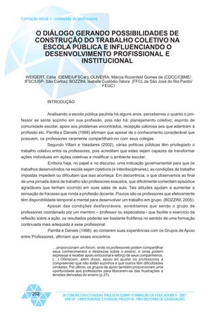 Formação inicial e continuada de professores

O DIÁLOGO GERANDO POSSIBILIDADES DE
CONSTRUÇÃO DO TRABALHO COLETIVO NA
ESCOLA PÚBLICA E INFLUENCIANDO O
DESENVOLVIMENTO PROFISSIONAL E
INSTITUCIONAL
WEIGERT, Célia (DEME/UFSCar); OLIVEIRA, Márcia Rozenfeld Gomes de (CDCC/CBME/
IFSC/USP- São Carlos); BOZZINI, Isabela Custódio Talora (FFCL de São José do Rio Pardo/
FEUC)

INTRODUÇÃO
Analisando a escola pública paulista há alguns anos, percebemos o quanto o professor se sente sozinho em sua profissão, pois não há: planejamento coletivo; espírito de
comunidade escolar, apoio aos problemas encontrados, recepção calorosa aos que adentram à
profissão etc. Parrilla e Daniels (1998) afirmam que apesar de o conhecimento considerável que
possuem, os professores raramente compartilham-no com seus colegas.
Segundo Villani e Valadares (2002), várias políticas públicas têm privilegiado o
trabalho coletivo entre os professores, pois acreditam que estes sejam capazes de transformar
ações individuais em ações coletivas e modificar o ambiente escolar.
Embora haja, no papel e no discurso, uma indicação governamental para que os
trabalhos desenvolvidos na escola sejam coletivos (e interdisciplinares), as condições de trabalho
impostas impedem ou dificultam que isso aconteça. Em decorrência, o que observamos ao final
de uma jornada diária de trabalho são professores exaustos, que dificilmente comentam episódios
agradáveis que tenham ocorrido em suas salas de aula. Tais atitudes ajudam a aumentar a
sensação de fracasso que ronda a profissão docente. Poucos são os professores que efetivamente
têm disponibilidade temporal e mental para desenvolver um trabalho em grupo. (BOZZINI, 2005).
Apesar das condições desfavoráveis, acreditamos que sendo o grupo de
professores coordenado por um membro – professor ou especialista - que facilite o exercício da
reflexão sobre a ação, os resultados poderão ser bastante frutíferos no sentido de uma formação
continuada mais adequada a esse profissional.
Parrilla e Daniels (1998), ao contarem suas experiências com os Grupos de Apoio
entre Professores, afirmam que esses encontros
…proporcionam um fórum, onde os professores podem compartilhar
seus conhecimentos e destrezas sobre o ensino, e onde podem
expressar e receber apoio emocional e reforço de seus companheiros.
(...) Oferecem, além disso, apoio ao ajudar os professores a
compreender que não estão sozinhos e que outros têm dificuldades
similares. Por último, os grupos de apoio também proporcionam uma
oportunidade aos professores para liberarem-se das frustrações e
tensões derivadas do ensino (p.27).

252

IX CONGRESSO ESTADUAL PAULISTA SOBRE FORMAÇÃO DE EDUCADORES - 2007
UNESP - UNIVERSIDADE ESTADUAL PAULISTA - PRO-REITORIA DE GRADUAÇÃO

 