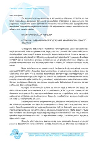 Formação inicial e continuada de professores

com os sujeitos.
Em primeiro lugar nos propomos a apresentar os diferentes contextos em que
foram realizadas as pesquisas, bem como os resultados encontrados e posteriormente nos
propomos a realizar uma análise conjunta dos resultados, buscando ressaltar os aspectos mais
relevantes e congruentes das pesquisas, utilizando os referenciais do professor reflexivo, da escola
reflexiva e do trabalho coletivo.
O CONTEXTO DE CADA PESQUISA
PESQUISA 1: O TRABALHO INTERDISCIPLINAR A PARTIR DE UM PROJETO
COLETIVO
O “Programa de Ensino do Projeto Flora Fanerogâmica do Estado de São Paulo”,
um projeto temático financiado pela FAPESP, foi proposto para contribuir com a melhoria do ensino
da rede pública, mais especificamente, em relação aos conhecimentos de Botânica, explorando
uma metodologia interdisciplinar. O Projeto envolveu várias Instituições (Universidades, Escolas e
FAPESP) com a finalidade de propiciar a elaboração de um projeto coletivo que integrasse as
práticas diárias em sala de aula de vários professores e, portanto, de várias disciplinas do ensino
médio.
Neste texto faremos um recorte, a partir da dissertação de mestrado de uma das
autoras (WEIGERT, 2003), focando o desenvolvimento do projeto em uma escola da cidade de
São Carlos, tendo como foco o processo de construção da metodologia interdisciplinar por este
grupo, particularmente. O grupo do projeto era formado por professores da rede estadual de ensino
(das disciplinas de Biologia, História, Geografia e Artes), especialistas das universidades envolvidas,
técnicos e estagiários. O convite para compor o grupo partiu da Instituição, diretamente para as
professoras das escolas públicas.
O projeto foi desenvolvido durante os anos de 1998 e 2000 em uma escola de
ensino médio da rede publica estadual, E. E. Dr. Álvaro Guião, e por opção das professoras, em
classes de terceiros anos. O grupo reunia-se todas as semanas, no período da tarde, para refletir
a planejar as atividades e os desdobramentos destas. As reuniões foram gravadas, inicialmente
em áudio e, posteriormente, em vídeo.
A aceitação do convite feito pela instituição, através das coordenadoras, foi motivada
por diferentes demandas, mas todas tinham em comum o desejo de buscar melhorias para o
ensino. As professoras receberam bolsa-auxílio durante a vigência do projeto, tendo sido este um
incentivo importante para o envolvimento nas atividades, mas certamente não foi decisivo. Outro
fator importante para a aceitação do convite para participar desta construção foi o vínculo anterior
que todas as professoras mantinham com a professora de biologia, que desempenhou o papel de
líder e interlocutora.
O convite feito inicialmente às professoras, e que as seduziu, depois de um tempo
passou a despertar um outro sentimento: o medo. Inicialmente, as diferentes expectativas em

254

IX CONGRESSO ESTADUAL PAULISTA SOBRE FORMAÇÃO DE EDUCADORES - 2007
UNESP - UNIVERSIDADE ESTADUAL PAULISTA - PRO-REITORIA DE GRADUAÇÃO

 