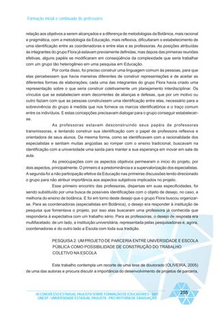 Formação inicial e continuada de professores

relação aos objetivos a serem alcançados e a diferença de metodologias da Botânica, mais racional
e pragmática, com a metodologia da Educação, mais reflexiva, dificultaram o estabelecimento de
uma identificação entre as coordenadoras e entre elas e as professoras. As posições atribuídas
às integrantes do grupo Flora já estavam previamente definidas, mas depois das primeiras reuniões
efetivas, alguns papéis se modificaram em conseqüência da complexidade que seria trabalhar
com um grupo tão heterogêneo em uma pesquisa em Educação.
Por conta disso, foi preciso construir uma linguagem comum às pessoas, para que
elas percebessem que havia maneiras diferentes de construir representações e de aceitar as
diferentes formas de elaborações; cada uma das integrantes do grupo Flora havia criado uma
representação sobre o que seria construir coletivamente um planejamento interdisciplinar. Os
vínculos que se estabeleciam eram decorrentes de alianças e defesas, que por um motivo ou
outro faziam com que as pessoas construíssem uma identificação entre elas, necessário para a
sobrevivência do grupo à medida que nos fornece os marcos identificatórios e o traço comum
entre os indivíduos. E estas concepções precisavam dialogar para o grupo conseguir estabelecerse.
As professoras estavam desconstruindo seus papéis de professoras
transmissoras, e tentando construir sua identificação com o papel de professora reflexiva e
orientadora de seus alunos. Da mesma forma, como se identificavam com a racionalidade dos
especialistas e sentiam muitas angústias ao romper com o ensino tradicional, buscavam na
identificação com a universidade uma saída para manter a sua esperança em inovar em sala de
aula.
As preocupações com os aspectos objetivos permearam o inicio do projeto, por
dois aspectos, principalmente. O primeiro é a predominância e a supervalorização dos especialistas.
A segunda foi a não participação efetiva da Educação nas primeiras discussões tendo direcionado
o grupo para não atribuir importância aos aspectos subjetivos implicados no projeto.
Esse primeiro encontro das professoras, dispersas em suas especificidades, foi
sendo substituído por uma busca de possíveis identificações com o objeto de desejo, no caso, a
melhoria do ensino de botânica. E foi em torno deste desejo que o grupo Flora buscou organizarse. Para as coordenadoras (especialistas em Botânica), o desejo era responder à instituição de
pesquisa que fomentava o projeto, por isso elas buscaram uma professora já conhecida que
responderia à expectativa com um trabalho sério. Para as professoras, o desejo de resposta era
multifacetado: de um lado, a instituição universitária, representada pelas pesquisadoras e, agora,
coordenadoras e do outro lado a Escola com toda sua tradição.
PESQUISA 2: UM PROJETO DE PARCERIA ENTRE UNIVERSIDADE E ESCOLA
PÚBLICA COMO POSSIBILIDADE DE CONSTRUÇÃO DO TRABALHO
COLETIVO NA ESCOLA
Este trabalho contempla um recorte de uma tese de doutorado (OLIVEIRA, 2005)
de uma das autoras e procura discutir a importância do desenvolvimento de projetos de parceria,

IX CONGRESSO ESTADUAL PAULISTA SOBRE FORMAÇÃO DE EDUCADORES - 2007
UNESP - UNIVERSIDADE ESTADUAL PAULISTA - PRO-REITORIA DE GRADUAÇÃO

255

 