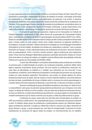 Formação inicial e continuada de professores

no caso particular entre uma Universidade Pública e uma Escola Pública de São Carlos-SP, que
incentivem a construção e sustentação de grupos de trabalho na escola, a formação continuada
de professores e a interação positiva entre instituições de pesquisa e de ensino. A parceria
estabelecida pretendia entre outros aspectos o desenvolvimento profissional de professores de
Ciências. Essa aproximação trouxe a revisão de posições dos professores universitários tanto na
área de ensino, como na pesquisa. Quanto à formação continuada, o grupo desenvolveu uma
visão crítico-reflexiva, caminhando na direção da autonomia do desenvolvimento profissional.
O projeto do qual emergiu a parceria, originou-se em discussões no Instituto de
Estudos Avançados pertencente à USP, sobre formas de cooperação da Universidade Pública
para a melhoria das condições de ensino e aprendizagem da escola pública (ZUFFI et al, 2003).
Dadas às características e potencialidades desse Campus de São Carlos a proposta foi direcionada
para o ensino médio da rede pública, tendo como caráter essencial os aspectos científicos e
tecnológicos. O projeto intitulado: “Desenvolvimento e Avaliação de uma Pedagogia Universitária
Participativa no Ensino Médio: atividades com ênfase em matemática e ciências”, teve o suporte
financeiro da Fapesp, e foram oferecidas bolsas aos professores da Escola e recursos diversos
para os pesquisadores. Feito o convite à Escola parceira, alguns professores das respectivas
áreas, Física, Química, Biologia e Matemática passaram a participar ativamente. Existia um vínculo
forte entre eles e um desejo de realizar um trabalho conjunto diferenciado de qualidade na Escola
Pública com suporte da Universidade (OLIVEIRA, 2005).
A partir das dificuldades e conquistas apresentadas pelos professores envolvidos
na parceria para a implementação do projeto e as mudanças propostas, pudemos refletir sobre
alguns aspectos importantes desse processo. Na sua maioria os professores colocaram em
suas falas as dificuldades no trabalho e a “solidão” que enfrentam em seu dia-a-dia. O que
constatamos, entretanto, foram diferentes concepções e construções de parcerias nos sub-grupos
criados em cada disciplina específica. Percebemos, que existia um desejo legítimo de vários
professores pela busca do saber, para ter acesso a novos materiais didáticos, que ainda estavam
em fase de teste, possibilidade de trocas e reflexão sobre o processo de ensino-aprendizagem e
o próprio desenvolvimento pessoal e profissional, o que teria sido o mote para a entrada no projeto.
Quanto à constituição do grupo de trabalho percebemos que exista um “ideal comum
e compartilhado” pelo grupo da parceria (pesquisadores-professores) que carregava uma certa
utopia, no desejo de melhorar o ensino público, mas por parte dos professores da escola somavase mais um elemento, a ilusão dos professores de pertencer a um grupo ligado à universidade. Na
verdade entendemos que foi nesse momento que se gerou a idéia de pertencimento no grupo.
A liderança do grupo nessa fase era exercida pela Coordenadora do projeto na
USP, que mantinha o ideal comum, era respeitada pelo grupo e considerada uma pessoa acessível
e séria. O trabalho desse grupo de professores e pesquisadores passou por diferentes etapas,
alguns professores deixaram o projeto por diferentes motivos e sempre que algum elemento de
grupo deixava o grupo, o grupo passava por uma fase de reorganização. A parceria foi sendo
estabelecida na conquista de alguns ideais do projeto, no reconhecimento de um trabalho

256

IX CONGRESSO ESTADUAL PAULISTA SOBRE FORMAÇÃO DE EDUCADORES - 2007
UNESP - UNIVERSIDADE ESTADUAL PAULISTA - PRO-REITORIA DE GRADUAÇÃO

 
