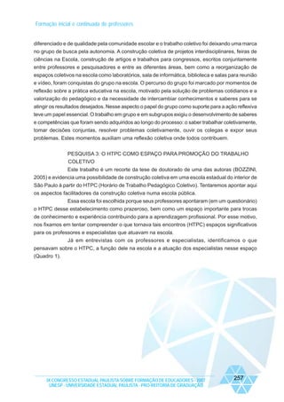 Formação inicial e continuada de professores

diferenciado e de qualidade pela comunidade escolar e o trabalho coletivo foi deixando uma marca
no grupo de busca pela autonomia. A construção coletiva de projetos interdisciplinares, feiras de
ciências na Escola, construção de artigos e trabalhos para congressos, escritos conjuntamente
entre professores e pesquisadores e entre as diferentes áreas, bem como a reorganização de
espaços coletivos na escola como laboratórios, sala de informática, biblioteca e salas para reunião
e vídeo, foram conquistas do grupo na escola. O percurso do grupo foi marcado por momentos de
reflexão sobre a prática educativa na escola, motivado pela solução de problemas cotidianos e a
valorização do pedagógico e da necessidade de intercambiar conhecimentos e saberes para se
atingir os resultados desejados. Nesse aspecto o papel do grupo como suporte para a ação reflexiva
teve um papel essencial. O trabalho em grupo e em subgrupos exigiu o desenvolvimento de saberes
e competências que foram sendo adquiridos ao longo do processo: o saber trabalhar coletivamente,
tomar decisões conjuntas, resolver problemas coletivamente, ouvir os colegas e expor seus
problemas. Estes momentos auxiliam uma reflexão coletiva onde todos contribuem.
PESQUISA 3: O HTPC COMO ESPAÇO PARA PROMOÇÃO DO TRABALHO
COLETIVO
Este trabalho é um recorte da tese de doutorado de uma das autoras (BOZZINI,
2005) e evidencia uma possibilidade de construção coletiva em uma escola estadual do interior de
São Paulo à partir do HTPC (Horário de Trabalho Pedagógico Coletivo). Tentaremos apontar aqui
os aspectos facilitadores da construção coletiva numa escola pública.
Essa escola foi escolhida porque seus professores apontaram (em um questionário)
o HTPC desse estabelecimento como prazeroso, bem como um espaço importante para trocas
de conhecimento e experiência contribuindo para a aprendizagem profissional. Por esse motivo,
nos fixamos em tentar compreender o que tornava tais encontros (HTPC) espaços significativos
para os professores e especialistas que atuavam na escola.
Já em entrevistas com os professores e especialistas, identificamos o que
pensavam sobre o HTPC, a função dele na escola e a atuação dos especialistas nesse espaço
(Quadro 1).

IX CONGRESSO ESTADUAL PAULISTA SOBRE FORMAÇÃO DE EDUCADORES - 2007
UNESP - UNIVERSIDADE ESTADUAL PAULISTA - PRO-REITORIA DE GRADUAÇÃO

257

 