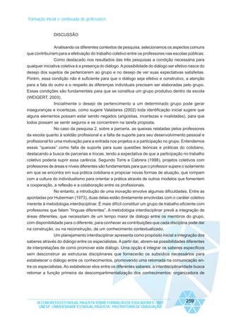 Formação inicial e continuada de professores

DISCUSSÃO
Analisando os diferentes contextos de pesquisa, selecionamos os aspectos comuns
que contribuíram para a efetivação do trabalho coletivo entre os professores nas escolas públicas.
Como destacado nos resultados das três pesquisas a condição necessária para
qualquer iniciativa coletiva é a presença do diálogo. A possibilidade do diálogo ser efetivo nasce do
desejo dos sujeitos de pertencerem ao grupo e no desejo de ver suas expectativas satisfeitas.
Porém, essa condição não é suficiente para que o diálogo seja efetivo e construtivo, a atenção
para a fala do outro e o respeito às diferenças individuais precisam ser elaboradas pelo grupo.
Essas condições são fundamentais para que se constitua um grupo produtivo dentro da escola
(WEIGERT, 2003).
Inicialmente o desejo de pertencimento a um determinado grupo pode gerar
inseguranças e incertezas, como sugere Valadares (2002) toda identificação inicial sugere que
alguns elementos possam estar sendo negados (angústias, incertezas e rivalidades), para que
todos possam se sentir seguros e se concentrem na tarefa proposta.
No caso da pesquisa 2, sobre a parceria, as queixas relatadas pelos professores
da escola quanto à solidão profissional e a falta de suporte para seu desenvolvimento pessoal e
profissional foi uma motivação para a entrada nos projetos e a participação no grupo. Entendemos
essas “queixas” como falta de suporte para suas questões teóricas e práticas do cotidiano,
destacando a busca de parcerias e trocas, tendo a expectativa de que a participação no trabalho
coletivo poderia suprir essa carência. Segundo Torre e Cabrera (1998), projetos coletivos com
professores de áreas e níveis diferentes são fundamentais para que o professor supere o isolamento
em que se encontra em sua prática cotidiana e propiciar novas formas de atuação, que rompam
com a cultura do individualismo para orientar a prática através de outros modelos que fomentem
a cooperação, a reflexão e a colaboração entre os profissionais.
No entanto, a introdução de uma inovação envolve algumas dificuldades. Entre as
apontadas por Huberman (1973), duas delas estão diretamente envolvidas com o caráter coletivo
inerente à metodologia interdisciplinar. É mais difícil constituir um grupo de trabalho eficiente com
professores que falam ”línguas diferentes”. A metodologia interdisciplinar prevê a integração de
áreas diferentes, que necessitam de um tempo maior de diálogo entre os membros do grupo,
com disponibilidade para o diferente, para conhecer as contribuições que cada disciplina pode dar
na construção, ou na reconstrução, de um conhecimento contextualizado.
Um planejamento interdisciplinar apresenta como propósito inicial a integração dos
saberes através do diálogo entre os especialistas. A partir daí, abrem-se possibilidades diferentes
de interpretações de como promover este diálogo. Uma opção é integrar os saberes específicos
sem desconstruir as estruturas disciplinares que fornecerão os subsídios necessários para
estabelecer o diálogo entre os conhecimentos, promovendo uma retomada na comunicação entre os especialistas. Ao estabelecer elos entre os diferentes saberes, a interdisciplinaridade busca
retomar a função primeira da descompartimentalização dos conhecimentos: organizadora de

IX CONGRESSO ESTADUAL PAULISTA SOBRE FORMAÇÃO DE EDUCADORES - 2007
UNESP - UNIVERSIDADE ESTADUAL PAULISTA - PRO-REITORIA DE GRADUAÇÃO

259

 