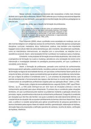 Formação inicial e continuada de professores

Nesse contexto, mudanças educacionais são necessárias e terão mais chances
de êxito com o apoio dos professores. Nóvoa (1992) defende que a mudança educacional depende
dos professores e da sua formação, para que ocorra transformação das práticas pedagógicas na
sala de aula.
O autor diz, ainda, que o desafio da formação de professores,
[...] consiste em conceber a escola como um ambiente educativo,
onde trabalhar e formar não sejam actividades distintas. A formação
deve ser encarada como um processo permanente, integrado no diaa-dia dos professores e das escolas, e não como uma função que
intervém à margem dos projectos profissionais e organizacionais
(McBride, 1989 apud Nóvoa, 1992, p.29),

Para Imbernón (2004), situar a profissão numa sociedade em mudança, com um
alto nível tecnológico e um vertiginoso avanço do conhecimento, implica não apenas a preparação
disciplinar, curricular, mediadora, ética, institucional, coletiva, mas também uma importante
bagagem sócio-cultural. Além de outros elementos que, até o momento, não pertenciam à profissão,
como os intercâmbios internacionais, as relações com a comunidade, as relações com a
assistência social etc. Assim, será necessário formar o professor na mudança e para a mudança.
Entretanto, muita proposta de formação encaminhada atualmente, não condiz com
a perspectiva de formação na e para a mudança, percebe-se uma concepção de ensino como
intervenção e investigação baseada no paradigma processo-produto, em que o professor é
concebido como técnico.
Assim, a formação de professores, pensada como acúmulo de conhecimentos
teóricos para serem aplicados, posteriormente, na prática, pode ser condizente com uma proposta
de formação na lógica da racionalidade técnica, em que esses conhecimentos fazem parte de um
conjunto de fatos, princípios, regras e procedimentos que se aplicam aos problemas instrumentais,
em que a lógica da prática é considerada como “[...] um processo de preparação técnica, que
permite compreender o funcionamento das regras e das técnicas no mundo real da sala de aula
e desenvolver as competências profissionais exigidas pela sua aplicação eficaz”. (Idem, p.108)
Desse modo, a lógica da racionalidade técnica, segundo Schön (1987, apud PérezGómez, op.cit., p.109) pode distinguir-se por dois tipos de situações práticas e dois de
conhecimento apropriado para atuar eficazmente. O primeiro tipo é constituído pelas situações
familiares, em que o profissional pode resolver os problemas mediante a aplicação rotineira dos
princípios, regras, procedimentos e técnicas do conhecimento profissional. O segundo é constituído
por situações que não lhes são familiar, nas quais o problema não está claramente definido e as
características da situação não se ajustam perfeitamente às teorias e técnicas disponíveis. Neste
caso, a prática é a ocasião apropriada para aplicar procedimentos de pesquisa aprendidos na
teoria e orientados pelas regras e fases do método científico: generalização, elaboração da hipótese,
derivação lógica de proposições e definição operativa de variáveis, recolha de dados, verificação
de hipótese, inferência.

26

IX CONGRESSO ESTADUAL PAULISTA SOBRE FORMAÇÃO DE EDUCADORES - 2007
UNESP - UNIVERSIDADE ESTADUAL PAULISTA - PRO-REITORIA DE GRADUAÇÃO

 