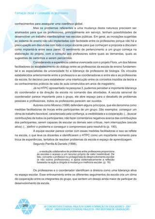 Formação inicial e continuada de professores

conhecimentos para assegurar uma coerência global.
Mas os problemas referentes a uma mudança desta natureza precisam ser
analisados para que os professores, principalmente em serviço, tenham possibilidades de
desenvolver um trabalho interdisciplinar nas escolas públicas. Em geral, as inovações sugeridas
ao sistema de ensino não são implantadas com facilidade entre os professores porque não há a
preocupação em discuti-las com todo o corpo docente para que conheçam a proposta e discutam
como implantá-la entre seus pares. O sentimento de pertencimento a um grupo começa na
elaboração do projeto, com a consulta aos professores sobre quais as demandas, quais as
sugestões de caminhos a serem percorridos.
Considerando a experiência coletiva vivenciada com o projeto Flora, um dos fatores
facilitadores do estabelecimento do diálogo entre as professoras da escola de ensino fundamental e as especialistas da universidade foi a liderança da professora de biologia. Os vínculos
estabelecidos anteriormente entre a professora e as coordenadoras e entre ela e as professoras
da escola, foi decisivo para estabelecer uma interlocução entre os conceitos trazidos da teoria e
os conhecimentos práticos de sala de aula construídos em anos de magistério.
Já no HTPC apresentado na pesquisa 3, pudemos perceber a importante liderança
do coordenador e da direção da escola no comando das atividades. A escuta sensível do
coordenador parece importante para o grupo, ele abre espaço para o desabafo de problemas
pessoais e profissionais, todos os professores parecem ser ouvidos.
Autores como Moreno (1998) defendem alguns princípios, que ela denomina como
medidas facilitadoras de trocas entre participantes de um grupo. São exemplos: conseguir um
clima de trabalho favorável, caracterizado pela confiança, a credibilidade e a cooperação; (...)buscar
contribuições de todos os participantes; não fazer comentários negativos acerca das contribuições
dos participantes; serem capazes de escutar os demais sem críticas, nem interrupções (escuta
ativa); (...)definir o problema e conseguir o compromisso para resolvê-lo (p. 190).
A equipe escolar parece contar com essas medidas facilitadoras e isso se reflete
na escola, o que leva os docentes a identificarem o HTPC como um importante momento para
troca de experiências, tentativa de resolver problemas da escola e espaço de aprendizagem.
Segundo Parrilla & Daniels (1998),
... a resolução colaborativa de problemas entre professores proporciona
às escolas o acesso a um recurso próprio de valor inestimável. De
fato, converte o professor no protagonista do desenvolvimento escolar
(e não outros profissionais), e apóia sistematicamente a reflexão
baseada na ação e dirigida à mudança e melhoria escolar. (p. 16)

Os professores e o coordenador identificam a diretora como uma liderança ativa
no espaço escolar. Esse entrosamento entre os diferentes seguimentos da escola cria um clima
de cooperação entre os integrantes do grupo, que sentem um desejo ainda maior de participar do
desenvolvimento da escola.

260

IX CONGRESSO ESTADUAL PAULISTA SOBRE FORMAÇÃO DE EDUCADORES - 2007
UNESP - UNIVERSIDADE ESTADUAL PAULISTA - PRO-REITORIA DE GRADUAÇÃO

 