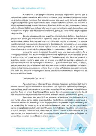 Formação inicial e continuada de professores

A partir disso, e em congruência com o observado no projeto de parceria com a
universidade, podemos reafirmar a importância do líder no grupo, seja exercida por um membro
da própria escola ou mesmo de fora acreditamos que seu papel como elemento aglutinador,
organizador para se superar as dificuldades de se estabelecer horários comuns para encontros e
espaços para se discutir e avaliar o andamento do trabalho, é vital para a sobrevivência do trabalho
coletivo. O papel da liderança pode ser alternado entre os elementos do grupo, de acordo com as
necessidades do grupo e as etapas do trabalho coletivo, para que a sobrevivência do grupo possa
ser garantida.
Característica assumida pelo grupo Flora foi a rotatividade de líderes durante todo o
processo de construção interdisciplinar, apesar do papel de interlocutora ter sido sempre da
professora de biologia. Entre as coordenadoras, a liderança também era rotativa, com alguma
resistência inicial, mas depois do estabelecimento do diálogo entre o grupo como um todo, essas
arestas foram aparadas em prol de um objetivo comum: a elaboração de um planejamento
interdisciplinar e, portanto, com o diálogo estabelecido e assumido por todos os integrantes.
Um grande marco do sucesso do projeto como uma expressão coletiva foi a
aceitação pela escola toda de uma metodologia inovadora. A promoção de uma atividade que se
transformou em um grande evento na escola (1º. Guião em Ação) foi a forma de introduzir o
projeto na escola e manter o grupo unido em torno de seus objetivos, quando os obstáculos se
tornaram maiores que as esperanças na mudança. O questionamento dos pares, na escola,
deixava as professoras participantes fragilizadas e receosas de aplicar as atividades planejadas;
diante deste problema, o grupo se une em torno de um evento e sai fortalecido, pelo reconhecimento
dos pares e da direção e coordenação da escola. Este reconhecimento facilita a negociação de
espaços dentro da escola.
CONSIDERAÇÕES FINAIS
Ao analisarmos as três experiências relatadas, fica claro a pertinência do trabalho
coletivo dentro da escola como fator de envolvimento com o processo de ensino-aprendizagem.
Apesar disso, o maior problema que se percebe na escola pública é a falta de continuidade em
projetos. Tanto em termos de políticas públicas, quanto da equipe escolar propriamente dita, já
que a rotatividade de professores nas instituições de ensino básico é extremamente grande.
Além disso, para a escola fica a sensação de banalidade do trabalho acadêmico
que nunca retorna para a escola seus resultados; fica também a sensação de desamparo e
solidão ao reeditar uma metodologia usada no projeto, mas que agora sem o apoio das Instituições
se torna inviável. Ao pensar em um projeto coletivo é necessário que haja um comprometimento
com a divulgação dos resultados, com a continuidade de metodologias inovadoras bem sucedidas,
e com a formação continuada dos professores em serviço. Existem muitos exemplos em que
percebemos que essas iniciativas são fundamentais para reintroduzir estes professores no
ambiente de pesquisa, nos institutos de ensino superior.

IX CONGRESSO ESTADUAL PAULISTA SOBRE FORMAÇÃO DE EDUCADORES - 2007
UNESP - UNIVERSIDADE ESTADUAL PAULISTA - PRO-REITORIA DE GRADUAÇÃO

261

 