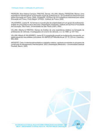 Formação inicial e continuada de professores
PIERSON, Alice Helena Campos; FREITAS, Denise, VILLANI, Alberto; FRANZONI, Marisa. Uma
experiência interdisciplinar na formação inicial de professores In: VII Conferência Interamericana
sobre Educação em Física, 2000, Canela/RS. CD-Rom da VII Conferência Interamericana sobre
Educação em Física. Porto Alegre: UFRGS - Instituto de Física, 2000.
VALADARES, Juarez M. As formas e a construção da subjetividade em um grupo de professores:
análise de uma prática e seus discursos. Dissertação (mestrado), Instituto de Química e Faculdade
de Educação, São Paulo, Universidade de São Paulo (USP), 2002.
VILLANI, Alberto & FREITAS, Denise de Análise de uma experiência didática na formação de
professores de Ciências. Investigações em ensino de ciências, v.3, n2,1998. (p.127-142).
VILLANI, Alberto & VALADARES, Juarez M. A conspiração grupal na mudança de uma escola: um
papel esquecido nas análises curriculares. IN: ANPED 22ª.Reunião Anual, GT 12, CD-ron, CaxambuMG, 2002.
WEIGERT, Celia. A interdisciplinaridade e o trabalho coletivo: variáveis envolvidas no processo de
construção do planejamento interdisciplinar. 2003. Dissertação (Mestrado) – Universidade Estadual
Paulista, Bauru, 2003.

IX CONGRESSO ESTADUAL PAULISTA SOBRE FORMAÇÃO DE EDUCADORES - 2007
UNESP - UNIVERSIDADE ESTADUAL PAULISTA - PRO-REITORIA DE GRADUAÇÃO

263

 