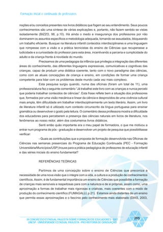Formação inicial e continuada de professores

noções e/ou conceitos presentes nos livros didáticos que fogem ao seu entendimento. Seus poucos
conhecimentos são uma síntese de várias explicações e, portanto, não fazem sentido se vistas
isoladamente (BIZZO, 98, p.10). Há ainda o medo e insegurança dos professores por não
dominarem os assuntos específicos e metodologia adequada, tornando-se assustados, bloqueando
um trabalho eficiente. Busquei na literatura infantil conteúdos interdisciplinares e uma linguagem
que rompesse com a visão e a prática tecnicistas do ensino de Ciências que recuperasse a
ludicidade e a curiosidade do professor para esta área, incentivando a parceria e cumplicidade do
adulto e da criança frente à novidade do mundo.
Precisamos de uma pedagogia da infância que privilegia a integração das diferentes
áreas do conhecimento, das diferentes linguagens expressivas, comunicativas e cognitivas das
crianças, capaz de produzir uma didática coerente, tanto com o novo paradigma das ciências,
como com as atuais concepções de criança e ensino, em condições de formar uma criança
competente para lidar com os problemas deste mundo cada vez mais complexo.
Esta pesquisa surgiu quando, numa das oficinas (foram um total de 11), uma
professora/aluna fez o seguinte comentário “Já trabalhei este livro com as crianças e nunca percebi
que poderia trabalhar conteúdos de ciências”. Esta frase reflete bem a situação dos professores
que, formados por uma visão mecânica e linear da ciência e desprovidos de uma vivência cultural
mais ampla, têm dificuldade em trabalhar interdisciplinarmente um texto literário. Assim, um livro
de literatura infantil só é utilizado num contexto circunscrito da língua portuguesa para ensinar
gramática ou desenvolver o gosto pela leitura. O comentário dessa professora mostra a dificuldade
dos educadores para perceberem a presença das ciências naturais em livros de literatura, nos
fenômenos ao nosso redor, além dos costumeiros livros didáticos.
Senti então quão importante era o meu papel de formadora, o que me motivou a
entrar num programa de pós - graduação e desenvolver um projeto de pesquisa que possibilitasse
verificar:
- Quais as contribuições que a proposta de formação desenvolvida nas Oficinas de
Ciências nas semanas presenciais do Programa de Educação Continuada (PEC - Formação
Universitária/Municípios/USP) trouxe para a prática pedagógica de professores de educação infantil
e das séries iniciais do ensino fundamental?
REFERÊNCIAS TEÓRICAS
Partimos de uma concepção sobre o ensino de Ciências que preconiza a
necessidade de uma nova visão que o integre com a vida, a cultura e a produção de conhecimentos
científicos. Assim, é de fundamental importância um ensino de Ciências que possibilite a formação
de crianças mais sensíveis e respeitosas para com a natureza e de si próprias, assim como, uma
aproximação a formas de trabalhar mais rigorosas e criativas, mais coerentes com o modo de
produção do conhecimento científico (FUMAGALLI, p.21). Estamos ainda distantes de um ensino
que permita essas aproximações e o fascínio pelo conhecimento mais elaborado (DIAS, 2003,

IX CONGRESSO ESTADUAL PAULISTA SOBRE FORMAÇÃO DE EDUCADORES - 2007
UNESP - UNIVERSIDADE ESTADUAL PAULISTA - PRO-REITORIA DE GRADUAÇÃO

265

 