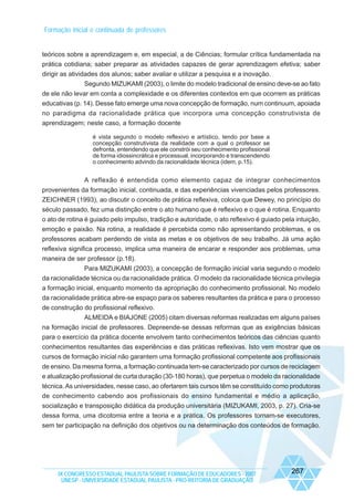 Formação inicial e continuada de professores

teóricos sobre a aprendizagem e, em especial, a de Ciências; formular crítica fundamentada na
prática cotidiana; saber preparar as atividades capazes de gerar aprendizagem efetiva; saber
dirigir as atividades dos alunos; saber avaliar e utilizar a pesquisa e a inovação.
Segundo MIZUKAMI (2003), o limite do modelo tradicional de ensino deve-se ao fato
de ele não levar em conta a complexidade e os diferentes contextos em que ocorrem as práticas
educativas (p. 14). Desse fato emerge uma nova concepção de formação, num continuum, apoiada
no paradigma da racionalidade prática que incorpora uma concepção construtivista de
aprendizagem; neste caso, a formação docente
é vista segundo o modelo reflexivo e artístico, tendo por base a
concepção construtivista da realidade com a qual o professor se
defronta, entendendo que ele constrói seu conhecimento profissional
de forma idiossincrática e processual, incorporando e transcendendo
o conhecimento advindo da racionalidade técnica (idem, p.15).

A reflexão é entendida como elemento capaz de integrar conhecimentos
provenientes da formação inicial, continuada, e das experiências vivenciadas pelos professores.
ZEICHNER (1993), ao discutir o conceito de prática reflexiva, coloca que Dewey, no princípio do
século passado, fez uma distinção entre o ato humano que é reflexivo e o que é rotina. Enquanto
o ato de rotina é guiado pelo impulso, tradição e autoridade, o ato reflexivo é guiado pela intuição,
emoção e paixão. Na rotina, a realidade é percebida como não apresentando problemas, e os
professores acabam perdendo de vista as metas e os objetivos de seu trabalho. Já uma ação
reflexiva significa processo, implica uma maneira de encarar e responder aos problemas, uma
maneira de ser professor (p.18).
Para MIZUKAMI (2003), a concepção de formação inicial varia segundo o modelo
da racionalidade técnica ou da racionalidade prática. O modelo da racionalidade técnica privilegia
a formação inicial, enquanto momento da apropriação do conhecimento profissional. No modelo
da racionalidade prática abre-se espaço para os saberes resultantes da prática e para o processo
de construção do profissional reflexivo.
ALMEIDA e BIAJONE (2005) citam diversas reformas realizadas em alguns países
na formação inicial de professores. Depreende-se dessas reformas que as exigências básicas
para o exercício da prática docente envolvem tanto conhecimentos teóricos das ciências quanto
conhecimentos resultantes das experiências e das práticas reflexivas. Isto vem mostrar que os
cursos de formação inicial não garantem uma formação profissional competente aos profissionais
de ensino. Da mesma forma, a formação continuada tem-se caracterizado por cursos de reciclagem
e atualização profissional de curta duração (30-180 horas), que perpetua o modelo da racionalidade
técnica. As universidades, nesse caso, ao ofertarem tais cursos têm se constituído como produtoras
de conhecimento cabendo aos profissionais do ensino fundamental e médio a aplicação,
socialização e transposição didática da produção universitária (MIZUKAMI, 2003, p. 27). Cria-se
dessa forma, uma dicotomia entre a teoria e a prática. Os professores tornam-se executores,
sem ter participação na definição dos objetivos ou na determinação dos conteúdos de formação.

IX CONGRESSO ESTADUAL PAULISTA SOBRE FORMAÇÃO DE EDUCADORES - 2007
UNESP - UNIVERSIDADE ESTADUAL PAULISTA - PRO-REITORIA DE GRADUAÇÃO

267

 
