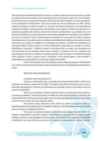 Formação inicial e continuada de professores

Educação da Universidade de São Paulo tiveram, em 2004, duas Semanas Presenciais, ocorridas
no campus dessa Universidade: uma no período de 26 a 31 de janeiro e outra, de 12 a 16 de julho.
Durante essas duas semanas ministramos a Oficina de Ciências intitulada “O Ensino de Ciências
numa abordagem interdisciplinar” para onze turmas de alunos-professores do PEC. Nossa
proposta priorizava a coleta de dados e o subsídio aos alunos-professores na elaboração de
projetos de trabalho numa perspectiva interdisciplinar, que pudesse contribuir para aproximar os
alunos das questões das Ciências. Buscamos conhecer e problematizar suas práticas com uma
proposta de trabalho que enriquecesse os conhecimentos estabelecidos nas salas de aula. Partindo
de livros de literatura infantil, desenvolvemos atividades de construção de redes temáticas
interdisciplinares e discussões sobre as múltiplas possibilidades de trabalho que isto pode oferecer.
Buscamos uma ruptura na seqüência de conteúdos de ciências, normalmente trabalhados na
educação infantil e séries iniciais do ensino fundamental, propiciando às crianças um ensino
significativo e prazeroso. Refletimos sobre a importância de um ensino que respeitasse os
conhecimentos que as crianças trazem para a escola; o professor como um mediador das
aprendizagens dos alunos e também constante aprendiz nesse processo; o fundamental diálogo
entre professor e aluno e alunos entre si, facilitando novas aprendizagens, como também a
possibilidade de organização do currículo por projetos de trabalho.
Essas oficinas foram fontes de dados da primeira etapa da pesquisa. Esta também
se constituiu por dois estudos de casos (segunda etapa) descritos na metodologia apresentada a
seguir.
METODOLOGIA DA PESQUISA
A questão motriz da pesquisa foi:
-Quais as contribuições que a proposta de formação desenvolvida na Oficina de
Ciências nas semanas presenciais do PEC- Formação Universitária/ Municípios trouxe para a
formação pedagógica em Ciências de professores de educação infantil e das séries iniciais do
ensino Fundamental?
Para a busca de dados, foi feita a opção de realizar um estudo descritivo analítico e
de natureza qualitativa. Tal estudo envolveu a análise de dados obtidos durante a realização das
próprias Oficinas de Ciências (primeira etapa) e de uma pesquisa colaborativa que se desenvolveu
a partir de dois estudos de casos (segunda etapa).
Na primeira etapa utilizamos como fontes de dados os registros sobre as
expectativas dos alunos-professores em relação às Oficinas, suas dificuldades em ensinar Ciências
para as crianças e avaliação da Oficina.
Para cada uma dessas diretrizes construímos cinco categorias para análise. Em
relação às expectativas: aprender (ampliar) conhecimentos; superação das dificuldades (sanar
dúvidas); conhecer novas abordagens e técnicas para o ensino de Ciências; sugestões de atividades
e bibliografia; que seja dinâmica e prazerosa. Em relação às dificuldades em ensinar Ciências:

IX CONGRESSO ESTADUAL PAULISTA SOBRE FORMAÇÃO DE EDUCADORES - 2007
UNESP - UNIVERSIDADE ESTADUAL PAULISTA - PRO-REITORIA DE GRADUAÇÃO

269

 
