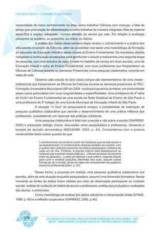 Formação inicial e continuada de professores

necessidade de maior conhecimento na área; como trabalhar Ciências com crianças; a falta de
tempo (por priorização da alfabetização) e como trabalhar de maneira integrada; falta de material
específico e espaço adequado; número elevado de alunos por sala. Em relação à avaliação
utilizamos os subitens, eu proponho, eu critico, eu felicito.
A análise dos dados desta primeira etapa revelou o conhecimento e a prática dos
educadores no ensino de Ciências, além de possibilitar-nos testar uma metodologia de formação
do educador de Educação Infantil e séries iniciais do Ensino Fundamental. Os resultados obtidos
instigaram a continuação da pesquisa para aprofundar o estudo e realizarmos uma segunda etapa
da pesquisa, com dois estudos de caso, focada no trabalho de campo em duas escolas, uma de
Educação Infantil e outra de Ensino Fundamental, com duas professoras que freqüentaram as
Oficinas de Ciências durante as Semanas Presenciais numa pesquisa colaborativa, ocorrida em
salas de aula.
Optamos pelo estudo de dois casos porque são representativos de uma classe professoras que freqüentaram as Oficinas de Ciências durante as semanas presenciais do PECFormação Universitária Municípios/USP em 2004 - e porque buscamos conhecer, em profundidade
esses casos particulares com suas singularidades e especificidades. Uma professora de 4ª série
do Ciclo I do Ensino Fundamental de uma escola da Rede Estadual de Ensino de São Paulo e
uma professora de 3º estágio de uma Escola Municipal de Educação Infantil de São Paulo.
A atuação “in loco” da pesquisadora ensejou a possibilidade de realização de
pesquisa qualitativa colaborativa que permite o desenvolvimento de uma prática reflexiva dos
professores, possibilitando um repensar das práticas cotidianas.
Uma pesquisa colaborativa é feita com a escola e não sobre a escola (GARRIDO,
2000) e pressupõe diálogo, trocas, discussões entre pesquisadora e professoras, consenso e
tomada de decisão democrática (MIZUKAMI, 2003, p. 43). Concordamos com a postura
construtivista desta autora quando diz que
o conhecimento se constrói a partir de hipóteses que se estruturam e
se desestruturam. O conhecimento docente também se constrói: com
a quebra das certezas presentes na prática pedagógica cotidiana de
cada um de nós. Portanto, é preciso intervir para desestruturar as
certezas que suportam essas práticas [...] Nesse processo de parceria
entre as pessoas [...] cada um oferece o que sabe e, estando aberto
para ouvir e analisar posições diferentes das suas, adquire outras
formas de ver o mundo, de se ver nele e de compreender seu papel no
exercício profissional (idem, p. 43).

Dessa forma, a proposta em realizar uma pesquisa qualitativa colaborativa nos
permitiu, além de uma atuação enquanto pesquisadora, assumir uma dimensão formadora. Nesse
momento as fontes de dados foram obtidas por meio de observação participante no contexto
escolar; análise de conteúdo de relatos de alunos e professoras; análise das produções e avaliações
dos alunos; e entrevistas.
Como metodologia de análise dos dados utilizamos a interpretação direta (STAKE,
1999, p. 69) e a reflexão cooperativa (GARRIDO, 2000, p.40).

270

IX CONGRESSO ESTADUAL PAULISTA SOBRE FORMAÇÃO DE EDUCADORES - 2007
UNESP - UNIVERSIDADE ESTADUAL PAULISTA - PRO-REITORIA DE GRADUAÇÃO

 