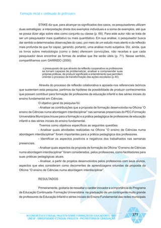 Formação inicial e continuada de professores

STAKE diz que, para alcançar os significados dos casos, os pesquisadores utilizam
duas estratégias: a interpretação direta dos exemplos individuais e a soma de exemplos, até que
se possa dizer algo sobre eles como conjunto ou classe (p. 69). Para este autor não se trata de
ser um pesquisador mais qualitativo ou mais quantitativo. Em sua análise, o pesquisador busca
dar sentido a determinadas observações do caso, por meio de um estudo mais atento e da reflexão
mais profunda de que for capaz, gerando, portanto, uma análise muito subjetiva. Diz, ainda, que
os livros sobre metodologia (como o dele) oferecem convicções, não receitas e que cada
pesquisador deve encontrar as formas de análise que lhe serão úteis (p. 71). Nesse sentido,
compartilhamos com GARRIDO (2000)
o pressuposto de que através da reflexão cooperativa os professores
se tornam capazes de problematizar, analisar e compreender suas
próprias práticas, de produzir significado e entendimento que permitem
orientar o processo de transformação das ações escolares (p.40).

Através do processo de reflexão colaborativa e apoiada nos referenciais teóricos
que sustentam esta pesquisa, partimos da hipótese da possibilidade de produzir conhecimentos
que possam contribuir para formação de professores de educação infantil e das séries iniciais do
ensino fundamental em Ciências.
O objetivo geral da pesquisa foi:
- Analisar as contribuições que a proposta de formação desenvolvida na Oficina “O
ensino de Ciências numa abordagem interdisciplinar” nas semanas presenciais do PEC-Formação
Universitária Municípios trouxe para a formação e a prática pedagógica de professores de educação
infantil e das séries iniciais do ensino fundamental.
Tivemos como objetivos específicos as seguintes questões:
- Analisar quais atividades realizadas na Oficina “O ensino de Ciências numa
abordagem interdisciplinar” foram importantes para a prática pedagógica dos professores.
- Identificar os aspectos positivos e negativos dos trabalhados nas semanas
presenciais.
- Analisar quais aspectos da proposta de formação da Oficina “O ensino de Ciências
numa abordagem interdisciplinar” foram considerados, pelos professores, como facilitadores para
suas práticas pedagógicas atuais.
- Analisar, a partir de projetos desenvolvidos pelos professores com seus alunos,
aspectos que eles consideram como decorrentes de aprendizagens oriundas da proposta da
Oficina “O ensino de Ciências numa abordagem interdisciplinar”.
RESULTADOS
Primeiramente, gostaria de ressaltar o caráter inovador e a importância do Programa
de Educação Continuada- Formação Universitária na graduação de um contingente muito grande
de professores da Educação Infantil e séries iniciais do Ensino Fundamental das redes municipais

IX CONGRESSO ESTADUAL PAULISTA SOBRE FORMAÇÃO DE EDUCADORES - 2007
UNESP - UNIVERSIDADE ESTADUAL PAULISTA - PRO-REITORIA DE GRADUAÇÃO

271

 