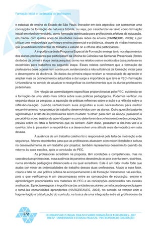 Formação inicial e continuada de professores

e estadual de ensino do Estado de São Paulo. Inovador em dois aspectos: por apresentar uma
concepção de formação de natureza híbrida, ou seja, por caracterizar-se tanto como formação
inicial em nível universitário, como formação continuada para profissionais efetivos da educação,
em média, com quinze anos de atividades nessas redes de ensino (CARNEIRO, 2006); e por
utilizar uma metodologia que integra ensino presencial e a distância, através de mídias interativas
que possibilitam momentos de trabalho e estudo on e off-line dos participantes.
A importância deste Programa Especial de Formação emerge tanto nos depoimentos
dos alunos-professores que participaram da Oficina de Ciências nas Semanas Presenciais (fontes
de dados da primeira etapa desta pesquisa) como nos relatos orais e escritos das duas professoras
escolhidas para trabalhos na segunda etapa. Esses relatos confirmam que a formação de
professores deve ocorrer num continuum, evidenciando a não suficiência da formação inicial para
o desempenho da docência. Os dados da primeira etapa revelam a necessidade de aprender e
ampliar mais os conhecimentos adquiridos e daí surge a importância que teve o PEC- Formação
Universitária no sentido de atualizar e ressignificar os conhecimentos que os alunos-professores
já detinham.
Em relação às aprendizagens específicas proporcionadas pelo PEC, evidencia-se
a formação de uma visão mais crítica sobre suas práticas pedagógicas. Pudemos verificar, na
segunda etapa da pesquisa, a aquisição de práticas reflexivas sobre-a-ação e a reflexão sobre a
reflexão-na-ação, quando verbalizavam suas angústias e suas necessidades para melhor
encaminhamento nos projetos de trabalho desenvolvidos com os alunos. Outra questão bastante
significativa é o fato de as professoras terem mudado “o olhar” para com os alunos, passando a
percebê-los como sujeitos da aprendizagem e como detentores de conhecimentos e de concepções
prévias sobre os fatos e fenômenos que os cercam. Além disso, passaram a dar-lhes voz e a
ouvi-los, isto é, passaram a respeitá-los e a desenvolver uma atitude mais democrática em sala
de aula.
A ausência de um trabalho coletivo foi o responsável pela falta de motivação e de
segurança, fatores importantes para que as professoras atuassem com maior liberdade e soltura
no desenvolvimento de um trabalho por projetos; também representou desestímulo quando do
retorno às suas escolas, após a conclusão do PEC.
As professoras acreditam na proposta, têm condições e competências, mas no
caso das duas professoras, essa ausência de parceiros desestimula-as a se aventurarem, sozinhas,
numa atividade pedagógica diferenciada e na qual acreditam. Este é um fator muito forte que
acaba por minar as potencialidades de trabalho dessas duas professoras. Aliado a esse fator,
coloco a falta de uma política pública de acompanhamento e de formação diretamente nas escolas,
pois o que verificamos é um descompasso entre as concepções de educação, ensino e
aprendizagem preconizadas nos materiais do PEC e as concepções encontradas nas escolas
analisadas. É preciso resgatar a importância das unidades escolares como locais de aprendizagem
e torná-las comunidades aprendentes (HARGREAVES, 2004), no sentido de romper com a
fragmentação e cristalização do currículo, na busca de uma integração entre os profissionais da

272

IX CONGRESSO ESTADUAL PAULISTA SOBRE FORMAÇÃO DE EDUCADORES - 2007
UNESP - UNIVERSIDADE ESTADUAL PAULISTA - PRO-REITORIA DE GRADUAÇÃO

 