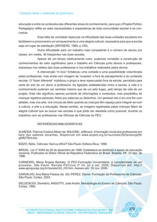 Formação inicial e continuada de professores

educação e entre os conteúdos das diferentes áreas do conhecimento, para que o Projeto Político
Pedagógico reflita as reais necessidades e expectativas de toda comunidade escolar e se concretize.
Essa falta de unicidade repercute na dificuldade das duas unidades escolares em
facilitarem e promoverem um enriquecimento e uma alegria cultural, necessária para que a escola
seja um lugar de satisfação (SNYDERS, 1988, p.109).
Outra dificuldade para um trabalho mais competente é o número de alunos por
classe, em média, 36 freqüentes nas duas escolas.
Apesar de um tempo relativamente curto, pudemos constatar a construção de
conhecimentos de valor significativo para o trabalho em Ciências junto alunos e professores,
expressos nos relatos das duas professoras e nos trabalhos realizados pelos alunos.
A intervenção “in loco” fortaleceu uma vontade e uma possibilidade vislumbrada
pelas professoras, mas ainda com imagem de “ousadia” e fora do planejamento e do conteúdo
escolar. O “fazer diferente” mobilizou o grupo e teve repercussão fora da escola, percebido pela
carta do avô de um aluno à professora. As ligações estabelecidas entre a escola, a vida e o
conhecimento puderam ser sentidas mesmo que de um jeito fugaz, pelo tempo de vida de um
projeto. Este não significou apenas aumento de informações e conteúdos, mas possibilitou às
crianças registros pessoais, feitos por palavras ou desenhos. Um girassol não é só uma flor com
pétalas, mas vira arte, vira vínculo de afeto quando as crianças têm espaço para integrar-se com
a cultura, a arte e a educação. Nesse sentido, as imagens registradas pelas crianças falam da
alegria cultural que se busca nas escolas e que pôde ser atestada como possível, durante os
trabalhos com as professoras nas Oficinas de Ciências do PEC.
REFERÊNCIAS BIBLIOGRÁFICAS
ALMEIDA, Patrícia Cristina Albieri de; BIAJONE, Jefferson. A formação inicial dos professores em
face dos saberes docentes. Disponível em www.anped.org.br/reunioes/28/textos/gt08/
gt08278int.doc
BIZZO, Nélio. Ciências: fácil ou difícil? São Paulo: Editora Ática, 1998.
BRASIL. Lei nº 9394 de 20 de dezembro de 1996. Estabelece as diretrizes e bases de educação
nacional. Publicada no Diário Oficial da República Federativa do Brasil, Brasília, DF, 23 dez. de
1996.
CARNEIRO, Maria Ângela Barbato. O PEC-Formação Universitária: a complexidade de um
processo. São Paulo: Revista PUCviva nº 24, jul a set, 2005. Disponível em: http://
www.apropucsp.org.br/revista/r24_r03.htm. Acesso em: 30 nov. 2006.
CARVALHO, Ana Maria Pessoa de; GIL-PEREZ, Daniel. Formação de Professores de Ciências.
São Paulo: Cortez, 2003.
DELIZOICOV, Demétrio, ANGOTTI, José André. Metodologia do Ensino de Ciências. São Paulo:
Cortez, 1990.

IX CONGRESSO ESTADUAL PAULISTA SOBRE FORMAÇÃO DE EDUCADORES - 2007
UNESP - UNIVERSIDADE ESTADUAL PAULISTA - PRO-REITORIA DE GRADUAÇÃO

273

 