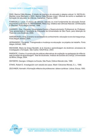 Formação inicial e continuada de professores
DIAS, Marina Célia Moraes. O direito da criança e do educador à alegria cultural. In: NICOLAU,
Marieta Lúcia Machado e DIAS, Marina Célia Moraes (orgs). Oficinas de sonho e realidade na
formação do educador da infância. Campinas: Papirus, 2003.
FUMAGALLI, Laura. O ensino de ciências naturais no nível fundamental de educação formal:
argumentos a seu favor. In: WEISSMANN, Hilda (org). Didática das Ciências Naturais: contribuições
e reflexões. Porto Alegre: Artmed, 1998.
GARRIDO, Elsa. Pesquisa Universidade-Escola e Desenvolvimento Profissional do Professor.
Tese apresentada à Faculdade de Educação da Universidade de São Paulo, para obtenção do
Título de Livre-Docência, 2000.
HARGREAVES, Andy. O ensino na sociedade do conhecimento: educação na era da insegurança.
Porto Alegre: Artmed, 2004.
HERNANDEZ, Fernando. Transgressão e mudança na educação: os projetos de trabalho. Porto
Alegre: Artmed, 1998.
MIZUKAMI, Maria da Graça Nicoletti, et al. Escola e aprendizagem da docência: processos de
investigação e formação. São Carlos: EDUFSCar, 2003.
PARENTE, Cristina. A construção de práticas alternativas de avaliação na pedagogia da infância:
sete jornadas de aprendizagem. Tese de doutorado. Instituto de Estudos da Criança. Universidade
do Minho. Braga, 2004.
SNYDERS, Georges. A Alegria na Escola. São Paulo: Editora Manole Ltda, 1988.
STAKE, Robert E. Investigación com estúdio de casos. Madri: Ediciones Morata, S. L. 1998.
ZEICHNER, Kenneth. A formação reflexiva de professores: idéias e práticas. Lisboa, Educa, 1993.

274

IX CONGRESSO ESTADUAL PAULISTA SOBRE FORMAÇÃO DE EDUCADORES - 2007
UNESP - UNIVERSIDADE ESTADUAL PAULISTA - PRO-REITORIA DE GRADUAÇÃO

 