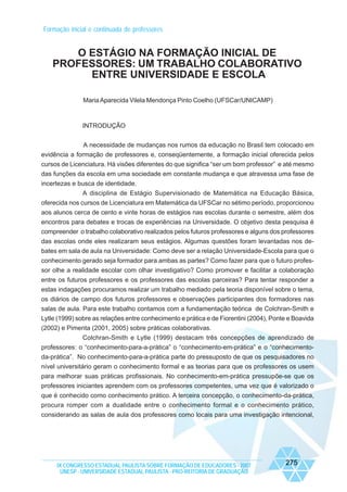 Formação inicial e continuada de professores

O ESTÁGIO NA FORMAÇÃO INICIAL DE
PROFESSORES: UM TRABALHO COLABORATIVO
ENTRE UNIVERSIDADE E ESCOLA
Maria Aparecida Vilela Mendonça Pinto Coelho (UFSCar/UNICAMP)

INTRODUÇÃO
A necessidade de mudanças nos rumos da educação no Brasil tem colocado em
evidência a formação de professores e, conseqüentemente, a formação inicial oferecida pelos
cursos de Licenciatura. Há visões diferentes do que significa “ser um bom professor” e até mesmo
das funções da escola em uma sociedade em constante mudança e que atravessa uma fase de
incertezas e busca de identidade.
A disciplina de Estágio Supervisionado de Matemática na Educação Básica,
oferecida nos cursos de Licenciatura em Matemática da UFSCar no sétimo período, proporcionou
aos alunos cerca de cento e vinte horas de estágios nas escolas durante o semestre, além dos
encontros para debates e trocas de experiências na Universidade. O objetivo desta pesquisa é
compreender o trabalho colaborativo realizados pelos futuros professores e alguns dos professores
das escolas onde eles realizaram seus estágios. Algumas questões foram levantadas nos debates em sala de aula na Universidade: Como deve ser a relação Universidade-Escola para que o
conhecimento gerado seja formador para ambas as partes? Como fazer para que o futuro professor olhe a realidade escolar com olhar investigativo? Como promover e facilitar a colaboração
entre os futuros professores e os professores das escolas parceiras? Para tentar responder a
estas indagações procuramos realizar um trabalho mediado pela teoria disponível sobre o tema,
os diários de campo dos futuros professores e observações participantes dos formadores nas
salas de aula. Para este trabalho contamos com a fundamentação teórica de Colchran-Smith e
Lytle (1999) sobre as relações entre conhecimento e prática e de Fiorentini (2004), Ponte e Boavida
(2002) e Pimenta (2001, 2005) sobre práticas colaborativas.
Colchran-Smith e Lytle (1999) destacam três concepções de aprendizado de
professores: o “conhecimento-para-a-prática” o “conhecimento-em-prática” e o “conhecimentoda-prática”. No conhecimento-para-a-prática parte do pressuposto de que os pesquisadores no
nível universitário geram o conhecimento formal e as teorias para que os professores os usem
para melhorar suas práticas profissionais. No conhecimento-em-prática pressupõe-se que os
professores iniciantes aprendem com os professores competentes, uma vez que é valorizado o
que é conhecido como conhecimento prático. A terceira concepção, o conhecimento-da-prática,
procura romper com a dualidade entre o conhecimento formal e o conhecimento prático,
considerando as salas de aula dos professores como locais para uma investigação intencional,

IX CONGRESSO ESTADUAL PAULISTA SOBRE FORMAÇÃO DE EDUCADORES - 2007
UNESP - UNIVERSIDADE ESTADUAL PAULISTA - PRO-REITORIA DE GRADUAÇÃO

275

 