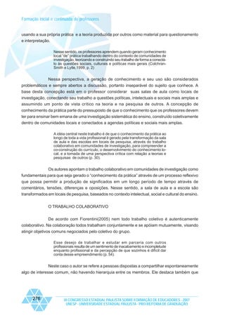 Formação inicial e continuada de professores

usando a sua própria prática e a teoria produzida por outros como material para questionamento
e interpretação.
Nesse sentido, os professores aprendem quando geram conhecimento
local “de” prática trabalhando dentro do contexto de comunidades de
investigação, teorizando e construindo seu trabalho de forma a conectálo às questões sociais, culturais e políticas mais gerais (ColchranSmith e Lytle,1999, p. 2)

Nessa perspectiva, a geração de conhecimento e seu uso são considerados
problemáticos e sempre abertos a discussão, portanto inseparável do sujeito que conhece. A
base desta concepção está em o professor considerar suas salas de aula como locais de
investigação, conectando seu trabalho a questões políticas, intelectuais e sociais mais amplas e
assumindo um ponto de vista crítico na teoria e na pesquisa de outros. A concepção de
conhecimento da prática parte do pressuposto de que o conhecimento que os professores devem
ter para ensinar bem emana de uma investigação sistemática do ensino, construído coletivamente
dentro de comunidades locais e conectados a agendas políticas e sociais mais amplas.
A idéia central neste trabalho é de que o conhecimento da prática ao
longo de toda a vida profissional é gerado pela transformação da sala
de aula e das escolas em locais de pesquisa, através do trabalho
colaborativo em comunidades de investigação, para compreender a
co-construção do currículo, o desenvolvimento do conhecimento local, e a tomada de uma perspectiva crítica com relação a teorias e
pesquisas de outros (p. 30).

Os autores apontam o trabalho colaborativo em comunidades de investigação como
fundamentais para que seja gerado o “conhecimento da prática” através de um processo reflexivo
que possa permitir a produção de significados em um longo período de tempo através de
comentários, tensões, diferenças e oposições. Nesse sentido, a sala de aula e a escola são
transformados em locais de pesquisa, baseados no contexto intelectual, social e cultural do ensino.
O TRABALHO COLABORATIVO
De acordo com Fiorentini(2005) nem todo trabalho coletivo é autenticamente
colaborativo. Na colaboração todos trabalham conjuntamente e se apóiam mutuamente, visando
atingir objetivos comuns negociados pelo coletivo do grupo.
Esse desejo de trabalhar e estudar em parceria com outros
profissionais resulta de um sentimento de inacabamento e incompletude
enquanto profissional e da percepção de que sozinhos é difícil dar
conta desse empreendimento (p. 54).

Neste caso o autor se refere a pessoas dispostas a compartilhar espontaneamente
algo de interesse comum, não havendo hierarquia entre os membros. Ele destaca também que

276

IX CONGRESSO ESTADUAL PAULISTA SOBRE FORMAÇÃO DE EDUCADORES - 2007
UNESP - UNIVERSIDADE ESTADUAL PAULISTA - PRO-REITORIA DE GRADUAÇÃO

 