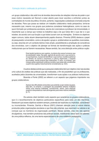 Formação inicial e continuada de professores

um grupo colaborativo não está livre de tensões decorrentes de relações internas de poder e por
esse motivo necessita ser flexível e estar aberto para rever acordos e enfrentar juntos as
contradições do mundo da prática. Envolve, portanto, negociações cuidadosas e tomada conjunta
de decisões. Para que possa se realizar um trabalho colaborativo nesta perspectiva, torna-se
necessário que, mesmo nos grupos que podemos considerar heterogêneos, como no caso do
que é formado por professores escolares, alunos de Licenciatura e professor da Universidade, é
importante que a crença que norteia os trabalhos seja a de que todos têm o que dar e o que
receber, de acordo com sua função e que todos lucram com as interações. Embora os objetivos
sejam comuns, todos atuam desempenhando papéis diversos. Pimenta (2005) destaca o papel
do pesquisador universitário, como o de ajudar o grupo a problematizar as questões vivenciadas,
ou seja, situá-las em um contexto teórico mais amplo, possibilitando a ampliação da consciência
dos envolvidos, com o objetivo de planejar as formas de transformação das ações e práticas
institucionais que se fizerem necessárias. Nesse sentido, faz uma distinção entre prática e ação:
Esta [ação] pertence aos sujeitos, é própria dos seres humanos que
se expressam nelas. Na ação, agimos de acordo com o que somos e,
no que fazemos, é possível identificar o que somos. A prática pertence
ao âmbito do social e expressa a cultura objetivada, o legado
acumulado, sendo própria das instituições. É certo, no entanto, que
nossas ações expressam práticas sociais e que estas são constituídas
a partir dos sujeitos historicamente considerados (p. 523).

A autora destaca ainda que a pesquisa colaborativa tem por objetivo criar nas escolas
uma cultura de análise das práticas que são realizadas, a fim de possibilitar que os professores,
auxiliados pelos docentes da universidade, transformem suas ações e as práticas institucionais.
Boavida e Ponte (2002) se referem a um aspecto que julgamos importante nos
grupos colaborativos:
Apesar das dificuldade acrescidas que poderão surgir nestas equipas,
elas têm, no entanto, a vantagem de possibilitar olhares múltiplos
sobre uma mesma realidade, contribuindo, assim, para esboçar
quadros interpretativos mais abrangentes para essa mesma realidade
(p. 5).

Os autores citam também outro aspecto que caracteriza os grupos colaborativos,
que é o reconhecimento de objetivos particulares específicos para cada um dos membros.
Destacam que esses objetivos existem sempre, podendo ser explícitos ou implícitos, conscientes
ou inconscientes. Pimenta, Garrido e Moura (2001) chamam atenção para a cultura interna
produzida pelas organizações escolares e que lhes são próprias, que exprimem os valores e as
crenças que os membros da organização partilham. Nesse sentido, elas não são apenas
divulgadoras, mas também produtoras das práticas sociais, mobilizando vários tipos de saberes:
de uma prática reflexiva, de uma teoria especializada e de uma militância pedagógica.

IX CONGRESSO ESTADUAL PAULISTA SOBRE FORMAÇÃO DE EDUCADORES - 2007
UNESP - UNIVERSIDADE ESTADUAL PAULISTA - PRO-REITORIA DE GRADUAÇÃO

277

 