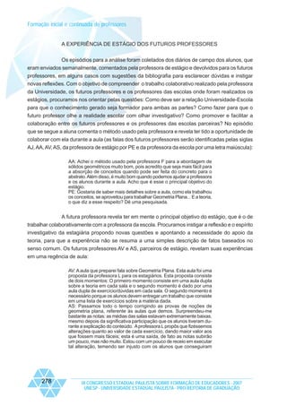 Formação inicial e continuada de professores

A EXPERIÊNCIA DE ESTÁGIO DOS FUTUROS PROFESSORES
Os episódios para a análise foram coletados dos diários de campo dos alunos, que
eram enviados semanalmente, comentados pela professora de estágio e devolvidos para os futuros
professores, em alguns casos com sugestões da bibliografia para esclarecer dúvidas e instigar
novas reflexões. Com o objetivo de compreender o trabalho colaborativo realizado pela professora
da Universidade, os futuros professores e os professores das escolas onde foram realizados os
estágios, procuramos nos orientar pelas questões: Como deve ser a relação Universidade-Escola
para que o conhecimento gerado seja formador para ambas as partes? Como fazer para que o
futuro professor olhe a realidade escolar com olhar investigativo? Como promover e facilitar a
colaboração entre os futuros professores e os professores das escolas parceiras? No episódio
que se segue a aluna comenta o método usado pela professora e revela ter tido a oportunidade de
colaborar com ela durante a aula (as falas dos futuros professores serão identificadas pelas siglas
AJ, AA, AV, AS, da professora de estágio por PE e da professora da escola por uma letra maiúscula):
AA: Achei o método usado pela professora F para a abordagem de
sólidos geométricos muito bom, pois acredito que seja mais fácil para
a absorção de conceitos quando pode ser feita do concreto para o
abstrato. Além disso, é muito bom quando podemos ajudar a professora
e os alunos durante a aula. Acho que é esse o principal objetivo do
estágio.
PE: Gostaria de saber mais detalhes sobre a aula, como ela trabalhou
os conceitos, se aproveitou para trabalhar Geometria Plana... E a teoria,
o que diz a esse respeito? Dê uma pesquisada.

A futura professora revela ter em mente o principal objetivo do estágio, que é o de
trabalhar colaborativamente com a professora da escola. Procuramos instigar a reflexão e o espírito
investigativo da estagiária propondo novas questões e apontando a necessidade do apoio da
teoria, para que a experiência não se resuma a uma simples descrição de fatos baseados no
senso comum. Os futuros professores AV e AS, parceiros de estágio, revelam suas experiências
em uma regência de aula:
AV: A aula que preparei fala sobre Geometria Plana. Esta aula foi uma
proposta da professora L para os estagiários. Esta proposta consiste
de dois momentos: O primeiro momento consiste em uma aula dupla
sobre a teoria em cada sala e o segundo momento é dado por uma
aula dupla de exercício/dúvidas em cada sala. O segundo momento é
necessário porque os alunos devem entregar um trabalho que consiste
em uma lista de exercícios sobre a matéria dada.
AS: Passamos todo o tempo corrigindo as provas de noções de
geometria plana, referente às aulas que demos. Surpreendeu-me
bastante as notas: as médias das salas estavam extremamente baixas,
mesmo depois da significativa participação que os alunos tiveram durante a explicação do conteúdo. A professora L propôs que fizéssemos
alterações quanto ao valor de cada exercício, dando maior valor aos
que fossem mais fáceis; esta é uma saída, de fato as notas subirão
um pouco, mas não muito. Estou com um pouco de receio em executar
tal alteração, temendo ser injusto com os alunos que conseguiram

278

IX CONGRESSO ESTADUAL PAULISTA SOBRE FORMAÇÃO DE EDUCADORES - 2007
UNESP - UNIVERSIDADE ESTADUAL PAULISTA - PRO-REITORIA DE GRADUAÇÃO

 
