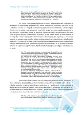 Formação inicial e continuada de professores
fazer os exercícios mais difíceis e não tiveram tempo de fazer os demais,
além das demais alterações que deveram ser feitas nos outros tipos
de provas, já que foram quatro provas distintas, porém semelhantes.
Assim, decidi esperar até o próximo encontro na escola, para conversar
melhor com a L e ver se conseguimos encontrar uma saída mais
satisfatória para todas as partes envolvidas: alunos e docentes.

Os futuros professores revelam as sugestões apresentadas pela professora da
classe para os estagiários e até mesmo uma “saída” para resolver o problema das notas baixas.
AS destaca o receio de ser injusto com os alunos e propõe um encontro com a professora para
discutirem uma saída mais satisfatória para todas as partes. A concepção subjacente de
conhecimento, nesse caso, parece se aproximar da caracterização apresentada por CochranSmith e Lytle (1999) do “conhecimento da prática”, que é gerado dentro de comunidades de
investigação, contrapondo-se ao “conhecimento em prática”, de estudar os peritos. Ao invés disso,
segundo as autoras, novas relações colaborativas se estabelecem, substituindo a relação peritonovato (p. 35). Podemos perceber que a professora dá sugestões e também dá voz aos estagiários
para que apresentem as suas. No episódio seguinte o aluno AV revela ter se apoderado, de forma
reflexiva, da experiência da professora L. A professora formadora procura instigar a reflexão apoiada
na teoria:
AV: Pela observação realizada, vemos que a professora firma um
contrato didático com cada turma que ministra aulas e então viabiliza
suas aulas através deste instrumento didático.
PE: Você procurou saber mais detalhes sobre esse contrato? Você
pode estudar um pouco da teoria de contrato didático para dialogar
com ela. AV: Ora, sem um contrato didático algumas aulas se tornam
impossíveis. Nas salas visitadas pudemos notar que todos os alunos
apresentam uma boa postura e vontade de assistir aulas. Acredito
que isto é resultado do contrato didático firmado pela professora. Tenho
bons exemplos para isso; 1ºD e 1ºF. São turmas de alunos mais
expansivos e que prestam atenção nas aulas se a professora chamar
a atenção deles algumas vezes. Mesmo assim a indisciplina nestes
primeiros anos é muito pequena.
O fato mais importante deste primeiro contato é um aluno do 1º F.
Este aluno nasceu no Paquistão e está no Brasil há pouco tempo, ou
seja, não consegue se comunicar na nossa língua ou muitas vezes se
comunica muito mal. Este aluno tem domínio da língua inglesa e a
professora L pediu que eu auxiliasse este aluno porque falo inglês.

O aluno AV revela também o auxílio prestado à professora ao dar assistência ao
aluno estrangeiro. Este episódio vem ilustrar a observação de Fiorentini (2005) sobre o desejo de
trabalhar e estudar em parceria devido a um sentimento de inacabamento e incompletude e da
percepção de que sozinho é difícil dar conta do empreendimento. A aluna AA, em outro episódio,
revela a abertura da professora a idéias novas e o incentivo que ela dá aos futuros professores
para colocarem os seus métodos e suas idéias nas aulas:
AA: O segundo fato ocorreu quando a professora estava explicando
técnicas de divisão através de três métodos: “Método Curto”, “Método

IX CONGRESSO ESTADUAL PAULISTA SOBRE FORMAÇÃO DE EDUCADORES - 2007
UNESP - UNIVERSIDADE ESTADUAL PAULISTA - PRO-REITORIA DE GRADUAÇÃO

279

 
