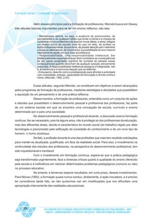 Formação inicial e continuada de professores

Além desses princípios para a formação de professores, Marcelo busca em Dewey
três atitudes básicas importantes para se ter um ensino reflexivo; são elas
- Mentalidade aberta, ou seja, a ausência de preconceitos, de
parcialidades e de qualquer hábito que limite a mente e a impeça de
considerar novos problemas e de assumir novas idéias, e ainda, integrar
um desejo activo de escutar mais do que um lado, de acolher os
factos independemente da sua fonte, de prestar atenção sem melindres
a todas as alternativas, de reconhecer a possibilidade do erro mesmo
relativamente àquilo em que mais acreditamos;
- Responsabilidade, uma responsabilidade intelectual. Ser
intelectualmente responsável quer dizer considerar as consequências
de um passo projectado, significa ter vontade de adoptar essas
consequências quando decorram de qualquer posição previamente
assumida. A responsabilidade intelectual assegura a integridade, isto
é, a coerência e a harmonia daquilo que se defende.
- Entusiasmo, descrito como a predisposição para afrontar a actividade
com curiosidade, energia, capacidade de renovação e de luta contra a
rotina. (Marcelo, 1992, p.62)

Essas atitudes, segundo Marcelo, se constituem em objetivos a serem alcançados
pelos programas de formação de professores, mediante estratégias e atividades que possibilitem
a aquisição de um pensamento e de uma prática reflexiva.
Dessa maneira, a formação de professores, entendida como um conjunto de ações
e atitudes que possibilitam o desenvolvimento pessoal e profissional dos professores, faz parte
de um sistema escolar em que se encontra uma concepção de escola, currículo e ensino
determinado por e para uma sociedade.
No desenvolvimento pessoal e profissional docente, a discussão acerca formação
contínua, faz-se necessário, pois há alguns anos, não é privilegio só dos profissionais da educação,
mas das diferentes áreas, devido à característica do mundo social (do trabalho) regido por altas
tecnologias e preconizado pela edificação da sociedade do conhecimento e de um novo tipo de
homem: o homo studiosus.
De fato, a profissão docente é uma das profissões que mais tem recebido solicitações
para manter-se atualizada, qualificada, em face da realidade social. Para isso, o investimento na
continuidade dos estudos dos professores, na perspectiva do desenvolvimento profissional, tem
sido inquestionável e inevitável.
Com o investimento em formação contínua, espera-se que a prática pedagógica
seja transformada urgentemente, face a diversas críticas quanto à qualidade do ensino oferecido
pela escola e à ineficiência em resolver determinados problemas pedagógicos (comuns ou não)
no processo educativo.
No entanto, é temeroso esperar resultados, em curto prazo, desses investimentos.
Para Nóvoa (1992), a formação quase nunca conduz, diretamente, à ação inovadora, e é preciso
ter consciência deste fato, se não quisermos cair em mistificações que nos dificultam uma
apropriação interveniente das realidades educacionais.

28

IX CONGRESSO ESTADUAL PAULISTA SOBRE FORMAÇÃO DE EDUCADORES - 2007
UNESP - UNIVERSIDADE ESTADUAL PAULISTA - PRO-REITORIA DE GRADUAÇÃO

 