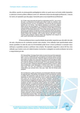 Formação inicial e continuada de professores

da prática, quanto os pressupostos pedagógicos sobre os quais seus currículos estão baseados
e valorizar e ensino prático reflexivo como um elemento chave da educação profissional. A aluna
AJ narra um episódio que ela julgou marcante para a sua experiência profissional:
AJ; O fato mais marcante de hoje foi a indisciplina da 5ª A. Já no início
da aula, a professora me pediu para olhar a sala um instante, pois
precisava buscar um livro na biblioteca. Os alunos até que ficaram
quietos por um tempo, mas depois começou a conversa e alguns
deles saíram de seus lugares. Foi trabalhoso fazê-los se acalmarem,
mas consegui. A professora voltou e retomou a aula. Mas a conversa
também foi retomada pela turma. F ficou tão nervosa que até errou um
exercício que estava corrigindo na lousa. Quando saímos da classe,
ela desabafou dizendo que em alguns momentos fica muito desanimada
diante desse tipo situação, pois muitos alunos não têm o menor
respeito pelo professor. Alguns deles não respeitam nem sequer os
pais, quem dirá então uma outra pessoa?

A futura professora teve a oportunidade de perceber aspectos que vão além da sala
de aula, situando-se em contextos sociais mais amplos. Uma reflexão mais aprofundada sobre
essas questões na sala de aula na Universidade pode levar o futuro professor a conectar seus
esforços a questões sociais e políticas mais amplas. No episódio seguinte o aluno AS faz uma
reflexão que mostra como em determinados momentos o estagiário se sente professor da turma
e responsável por ela:
AS: Aula perfeita: Consegui fazer todos os exercícios que tinha separado
para a turma, finalizando seu cronograma de estudo sobre funções
afim, como eu havia previsto. Reservei alguns minutos do fim da aula
para bater um papo com meus alunos, pois percebi que alguns deles
não estavam agindo normalmente. Disseram-me que estavam assim
por conta do cansaço de fim de tarde. Foi muito gostoso este papo
que tive com eles; acabaram falando bastante sobre si mesmo, sobre
seus problemas, suas ideologias, a forma como vêem as coisas e
tudo mais. Por fim, me cobraram a brincadeira ou curiosidade
matemática que sempre levo, mas que, hoje, não tive tempo para
preparar.
AS: A professora L pediu que fizesse uma introdução referente a funções
do segundo grau. Para tal deu uma olhada no livro que estavam usando
e acabei não gostando muito da forma em que as coisas estavam
dispostas ou como eram definidas. Assim, acabei somente por usar o
livro para ver os tópicos que ali seriam tratados, fechando-o e
improvisando um esquema de estudo, mais resumido, tentando clarear
um pouco mais as definições usadas pelo livro. Como os garotos tinham
acabado de fazer um estudo sobre gráficos de funções, optei por
ensinar, também, os gráficos de funções do segundo grau; o que acabou
sendo um ato falho meu, pois, disse-me mais tarde a professora, que
este seria somente feito no mês de agosto. Por fim, acabei algebrizando
o problema de forma que o estudo de funções deste tipo fosse
equivalente ao estudo de áreas, cujo domínio era maior por parte dos
alunos. Acho que fiquei um pouco triste com a aula que dei, já que
acabei judiando um pouco daqueles jovens com uma hora e quarenta
de matemática densa. Mas, como já disse, foi a decisão que tomei,
pois queria que tivessem uma boa e firme base teórica antes de partirem

IX CONGRESSO ESTADUAL PAULISTA SOBRE FORMAÇÃO DE EDUCADORES - 2007
UNESP - UNIVERSIDADE ESTADUAL PAULISTA - PRO-REITORIA DE GRADUAÇÃO

281

 