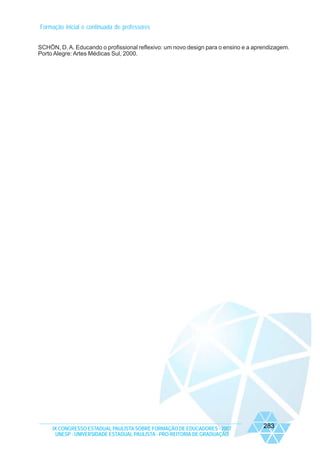 Formação inicial e continuada de professores
SCHÖN, D. A. Educando o profissional reflexivo: um novo design para o ensino e a aprendizagem.
Porto Alegre: Artes Médicas Sul, 2000.

IX CONGRESSO ESTADUAL PAULISTA SOBRE FORMAÇÃO DE EDUCADORES - 2007
UNESP - UNIVERSIDADE ESTADUAL PAULISTA - PRO-REITORIA DE GRADUAÇÃO

283

 