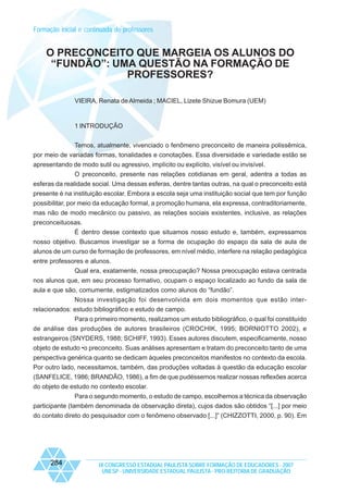 Formação inicial e continuada de professores

O PRECONCEITO QUE MARGEIA OS ALUNOS DO
“FUNDÃO”: UMA QUESTÃO NA FORMAÇÃO DE
PROFESSORES?
VIEIRA, Renata de Almeida ; MACIEL, Lizete Shizue Bomura (UEM)

1 INTRODUÇÃO
Temos, atualmente, vivenciado o fenômeno preconceito de maneira polissêmica,
por meio de variadas formas, tonalidades e conotações. Essa diversidade e variedade estão se
apresentando de modo sutil ou agressivo, implícito ou explícito, visível ou invisível.
O preconceito, presente nas relações cotidianas em geral, adentra a todas as
esferas da realidade social. Uma dessas esferas, dentre tantas outras, na qual o preconceito está
presente é na instituição escolar. Embora a escola seja uma instituição social que tem por função
possibilitar, por meio da educação formal, a promoção humana, ela expressa, contraditoriamente,
mas não de modo mecânico ou passivo, as relações sociais existentes, inclusive, as relações
preconceituosas.
É dentro desse contexto que situamos nosso estudo e, também, expressamos
nosso objetivo. Buscamos investigar se a forma de ocupação do espaço da sala de aula de
alunos de um curso de formação de professores, em nível médio, interfere na relação pedagógica
entre professores e alunos.
Qual era, exatamente, nossa preocupação? Nossa preocupação estava centrada
nos alunos que, em seu processo formativo, ocupam o espaço localizado ao fundo da sala de
aula e que são, comumente, estigmatizados como alunos do “fundão”.
Nossa investigação foi desenvolvida em dois momentos que estão interrelacionados: estudo bibliográfico e estudo de campo.
Para o primeiro momento, realizamos um estudo bibliográfico, o qual foi constituído
de análise das produções de autores brasileiros (CROCHIK, 1995; BORNIOTTO 2002), e
estrangeiros (SNYDERS, 1988; SCHIFF, 1993). Esses autores discutem, especificamente, nosso
objeto de estudo •o preconceito. Suas análises apresentam e tratam do preconceito tanto de uma
perspectiva genérica quanto se dedicam àqueles preconceitos manifestos no contexto da escola.
Por outro lado, necessitamos, também, das produções voltadas à questão da educação escolar
(SANFELICE, 1986; BRANDÃO, 1986), a fim de que pudéssemos realizar nossas reflexões acerca
do objeto de estudo no contexto escolar.
Para o segundo momento, o estudo de campo, escolhemos a técnica da observação
participante (também denominada de observação direta), cujos dados são obtidos “[...] por meio
do contato direto do pesquisador com o fenômeno observado [...]” (CHIZZOTTI, 2000, p. 90). Em

284

IX CONGRESSO ESTADUAL PAULISTA SOBRE FORMAÇÃO DE EDUCADORES - 2007
UNESP - UNIVERSIDADE ESTADUAL PAULISTA - PRO-REITORIA DE GRADUAÇÃO

 