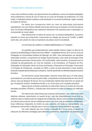 Formação inicial e continuada de professores

nosso caso recolhemos dados, que denominamos de qualitativos, acerca da relação pedagógica
entre professores e alunos de uma 2ª série de um curso de formação de professores, em nível
médio. A instituição escolar é pública e está localizada no município de Maringá, região noroeste
do estado do Paraná.
Os dados que conseguimos obter por meio da observação participante
possibilitaram-nos uma intensa reflexão acerca dos alunos que se localizam ao fundo da sala de
aula. Os estudos bibliográficos que realizamos ofereceram-nos subsídios para a explicação e a
compreensão do nosso objeto.
Inter-relacionando os dados de campo com os estudos bibliográficos, buscamos
entender os nexos que compunham o preconceito em relação aos alunos do “fundão” e refletir
sobre eles, sem perder de vista os imperativos da prática social na atualidade.
2 O ESTUDO DE CAMPO: A TURMA OBSERVADA E O “FUNDÃO”
As questões que problematizamos neste trabalho tiveram origem no decurso da
disciplina de Metodologia e Prática do Ensino Médio – modalidade Normal, do 4º ano do curso de
Pedagogia da Universidade Estadual de Maringá, em 2005, mais precisamente nas situações
observadas durante o cumprimento do Estágio Supervisionado, como parte da formação inicial
de professores para esse nível de ensino. Em continuidade, neste momento, encontramo-nos na
condição de pós-graduanda, em nível de mestrado, e de orientadora, do Programa de PósGraduação em Educação, dentro do Grupo de Estudos e Pesquisas em Educação, Preconceito
e Formação de Professores, vinculado ao CNPq, a partir da qual retomamos o texto analítico
produzido naquela oportunidade para a disciplina, visando aprofundar as reflexões daquele processo
formativo.
Ao retomarmos nossas observações, situamos nosso leitor que a 2ª série estava
acomodada em uma sala de aula de porte médio, comportando confortavelmente em torno de 25
alunos, mas que abrigava 35 alunos. Em sua constituição material essa sala tinha um quadro de
giz; um pequeno armário; ventiladores de teto; e um mural vazio e em condições precárias.
Alguns alunos se faziam presentes em sala antes mesmo do horário de início das
atividades escolares (7h30min.), indicado pelo sinal audível em todos os espaços da instituição
escolar.
Em sala de aula, observamos que os alunos conversavam, riam, mexiam em seus
telefones celulares, desenhavam no quadro de giz, mas não disponibilizavam seus livros ou
cadernos sobre a carteira antes da chegada dos professores. Mesmo com a entrada do professor
em sala de aula os alunos não se mobilizavam para o seu início, pois se mantinham indiferentes.
Essa indiferença independia do horário da aula, cabendo, em todas as oportunidades, aos
professores chamar-lhes a atenção para o início e o respectivo desenvolvimento das aulas.
Um outro aspecto que nos chamou a atenção foi a forma como os alunos se
utilizavam de diferentes estratégias para diferentes professores. Dependendo do professor que

IX CONGRESSO ESTADUAL PAULISTA SOBRE FORMAÇÃO DE EDUCADORES - 2007
UNESP - UNIVERSIDADE ESTADUAL PAULISTA - PRO-REITORIA DE GRADUAÇÃO

285

 