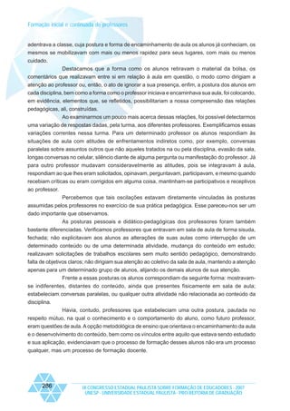 Formação inicial e continuada de professores

adentrava a classe, cuja postura e forma de encaminhamento de aula os alunos já conheciam, os
mesmos se mobilizavam com mais ou menos rapidez para seus lugares, com mais ou menos
cuidado.
Destacamos que a forma como os alunos retiravam o material da bolsa, os
comentários que realizavam entre si em relação à aula em questão, o modo como dirigiam a
atenção ao professor ou, então, o ato de ignorar a sua presença, enfim, a postura dos alunos em
cada disciplina, bem como a forma como o professor iniciava e encaminhava sua aula, foi colocando,
em evidência, elementos que, se refletidos, possibilitariam a nossa compreensão das relações
pedagógicas, ali, construídas.
Ao examinarmos um pouco mais acerca dessas relações, foi possível detectarmos
uma variação de respostas dadas, pela turma, aos diferentes professores. Exemplificamos essas
variações correntes nessa turma. Para um determinado professor os alunos respondiam às
situações de aula com atitudes de enfrentamentos indiretos como, por exemplo, conversas
paralelas sobre assuntos outros que não aqueles tratados na ou pela disciplina, evasão da sala,
longas conversas no celular, silêncio diante de alguma pergunta ou manifestação do professor. Já
para outro professor mudavam consideravelmente as atitudes, pois se integravam à aula,
respondiam ao que lhes eram solicitados, opinavam, perguntavam, participavam, e mesmo quando
recebiam críticas ou eram corrigidos em alguma coisa, mantinham-se participativos e receptivos
ao professor.
Percebemos que tais oscilações estavam diretamente vinculadas às posturas
assumidas pelos professores no exercício de sua prática pedagógica. Esse pareceu-nos ser um
dado importante que observamos.
As posturas pessoais e didático-pedagógicas dos professores foram também
bastante diferenciadas. Verificamos professores que entravam em sala de aula de forma sisuda,
fechada; não explicitavam aos alunos as alterações de suas aulas como interrupção de um
determinado conteúdo ou de uma determinada atividade, mudança do conteúdo em estudo;
realizavam solicitações de trabalhos escolares sem muito sentido pedagógico, demonstrando
falta de objetivos claros; não dirigiam sua atenção ao coletivo da sala de aula, mantendo a atenção
apenas para um determinado grupo de alunos, alijando os demais alunos de sua atenção.
Frente a essas posturas os alunos correspondiam da seguinte forma: mostravamse indiferentes, distantes do conteúdo, ainda que presentes fisicamente em sala de aula;
estabeleciam conversas paralelas, ou qualquer outra atividade não relacionada ao conteúdo da
disciplina.
Havia, contudo, professores que estabeleciam uma outra postura, pautada no
respeito mútuo, na qual o conhecimento e o comportamento do aluno, como futuro professor,
eram questões de aula. A opção metodológica de ensino que orientava o encaminhamento da aula
e o desenvolvimento do conteúdo, bem como os vínculos entre aquilo que estava sendo estudado
e sua aplicação, evidenciavam que o processo de formação desses alunos não era um processo
qualquer, mas um processo de formação docente.

286

IX CONGRESSO ESTADUAL PAULISTA SOBRE FORMAÇÃO DE EDUCADORES - 2007
UNESP - UNIVERSIDADE ESTADUAL PAULISTA - PRO-REITORIA DE GRADUAÇÃO

 