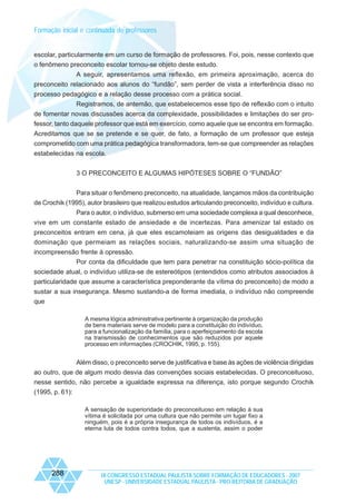 Formação inicial e continuada de professores

escolar, particularmente em um curso de formação de professores. Foi, pois, nesse contexto que
o fenômeno preconceito escolar tornou-se objeto deste estudo.
A seguir, apresentamos uma reflexão, em primeira aproximação, acerca do
preconceito relacionado aos alunos do “fundão”, sem perder de vista a interferência disso no
processo pedagógico e a relação desse processo com a prática social.
Registramos, de antemão, que estabelecemos esse tipo de reflexão com o intuito
de fomentar novas discussões acerca da complexidade, possibilidades e limitações do ser professor, tanto daquele professor que está em exercício, como aquele que se encontra em formação.
Acreditamos que se se pretende e se quer, de fato, a formação de um professor que esteja
comprometido com uma prática pedagógica transformadora, tem-se que compreender as relações
estabelecidas na escola.
3 O PRECONCEITO E ALGUMAS HIPÓTESES SOBRE O “FUNDÃO”
Para situar o fenômeno preconceito, na atualidade, lançamos mãos da contribuição
de Crochik (1995), autor brasileiro que realizou estudos articulando preconceito, indivíduo e cultura.
Para o autor, o indivíduo, submerso em uma sociedade complexa a qual desconhece,
vive em um constante estado de ansiedade e de incertezas. Para amenizar tal estado os
preconceitos entram em cena, já que eles escamoteiam as origens das desigualdades e da
dominação que permeiam as relações sociais, naturalizando-se assim uma situação de
incompreensão frente à opressão.
Por conta da dificuldade que tem para penetrar na constituição sócio-política da
sociedade atual, o indivíduo utiliza-se de estereótipos (entendidos como atributos associados à
particularidade que assume a característica preponderante da vítima do preconceito) de modo a
sustar a sua insegurança. Mesmo sustando-a de forma imediata, o indivíduo não compreende
que
A mesma lógica administrativa pertinente à organização da produção
de bens materiais serve de modelo para a constituição do indivíduo,
para a funcionalização da família, para o aperfeiçoamento da escola
na transmissão de conhecimentos que são reduzidos por aquele
processo em informações (CROCHIK, 1995, p. 155).

Além disso, o preconceito serve de justificativa e base às ações de violência dirigidas
ao outro, que de algum modo desvia das convenções sociais estabelecidas. O preconceituoso,
nesse sentido, não percebe a igualdade expressa na diferença, isto porque segundo Crochik
(1995, p. 61):
A sensação de superioridade do preconceituoso em relação à sua
vítima é solicitada por uma cultura que não permite um lugar fixo a
ninguém, pois é a própria insegurança de todos os indivíduos, é a
eterna luta de todos contra todos, que a sustenta, assim o poder

288

IX CONGRESSO ESTADUAL PAULISTA SOBRE FORMAÇÃO DE EDUCADORES - 2007
UNESP - UNIVERSIDADE ESTADUAL PAULISTA - PRO-REITORIA DE GRADUAÇÃO

 