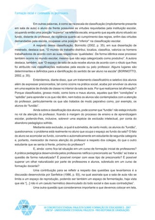 Formação inicial e continuada de professores

Em outras palavras, é como se na escala de classificação (implicitamente presente
em sala de aula) o aluno da frente possuísse as virtudes requisitadas pela instituição escolar,
ocupando então uma posição “superior” na referida escala, enquanto que aquele aluno situado ao
fundo, distante do professor, da vigilância quanto ao cumprimento das regras, enfim das virtudes
demandadas pela escola, ocupasse uma posição “inferior” na classificação escolar.
A respeito dessa classificação, Borniotto (2002, p. 35), em sua dissertação de
mestrado, destaca que, “O mundo do trabalho distribui, localiza, classifica, valoriza os homens
trabalhadores de acordo com as suas respectivas ‘qualidades’. De forma idêntica esse processo
também ocorre no mundo escolar, mesmo que não seja categorizado como produtivo”. A autora
destaca, também, que “O espaço de sala de aula recebe alunos de acordo com o rótulo que lhes
foi atribuído nas classificações realizadas pela escola ou pelo professor. Alguns lugares são
determinantes e definidos para a identificação do sentido de ser aluno na escola” (BORNIOTTO,
2002, p. 35).
Entendemos, diante disso, que um tratamento classificatório e seletivo dos alunos
além de expressar preconceitos, tal como ocorre na prática social, acaba por envolver os alunos
em uma espécie de divisão de classe no interior da sala de aula. Por que realizamos tal afirmação?
Porque classificados, grosso modo, como bons e maus alunos, aqueles que têm “condições” e
“aptidão” para aprender e os que não têm, nem todos os alunos são contemplados com a atenção
do professor, particularmente os que são tratados de modo pejorativo como, por exemplo, os
alunos do “fundão”.
Ainda sobre a classificação dos alunos, pode ocorrer que “fundão” não esteja incluído
no rol de atenção do professor, ficando à margem do processo de ensino e de aprendizagem
escolar, podendo-lhes, inclusive, sobrevir uma espécie de exclusão intelectual, por conta do
abandono pedagógico sofrido.
Mediante esta exclusão, a qual é submetida, de certo modo, os alunos do “fundão”,
questionamos: o problema está realmente no aluno que ocupa o espaço ao fundo da sala? O fato
do aluno se acomodar ao fundo, converte-o automaticamente em estudante de segunda categoria
e, portanto, merecedor de menos atenção do professor e respeito dos colegas, do que o outro
estudante que se senta à frente, próximo do professor?
E, ainda: como fica tal situação em um curso de formação inicial de professores?
A prática pedagógica desenvolvida pelos professores ratifica o preconceito ao “fundão” ao tratar a
questão de forma naturalizada? É possível romper com esse tipo de preconceito? É possível
superar um olhar naturalizado por parte de professores e alunos, sobretudo em um curso de
formação docente?
Uma contribuição para se refletir a respeito das questões que levantamos é a
discussão desenvolvida por Sanfelice (1986, p. 93), na qual assinala que a sala de aula não se
limita a um espaço de reprodução, podendo ser também um espaço de fermentação, haja vista
que ela “[...] não é um casulo hermético desvinculado do todo social e das suas contradições”.
Uma outra questão que consideramos importante e que devemos colocar em tela,

290

IX CONGRESSO ESTADUAL PAULISTA SOBRE FORMAÇÃO DE EDUCADORES - 2007
UNESP - UNIVERSIDADE ESTADUAL PAULISTA - PRO-REITORIA DE GRADUAÇÃO

 