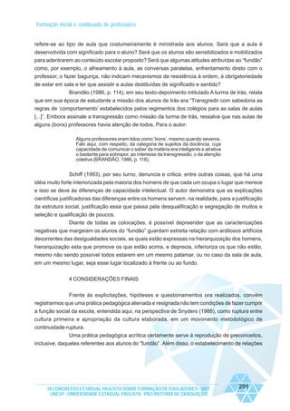 Formação inicial e continuada de professores
refere-se ao tipo de aula que costumeiramente é ministrada aos alunos. Será que a aula é
desenvolvida com significado para o aluno? Será que os alunos são sensibilizados e mobilizados
para adentrarem ao conteúdo escolar proposto? Será que algumas atitudes atribuídas ao “fundão”
como, por exemplo, o alheamento à aula, as conversas paralelas, enfrentamento direto com o
professor, o fazer bagunça, não indicam mecanismos de resistência à ordem, à obrigatoriedade
de estar em sala e ter que assistir a aulas destituídas de significado e sentido?
Brandão (1986, p. 114), em seu texto-depoimento intitulado A turma de trás, relata
que em sua época de estudante a missão dos alunos de trás era “Transgredir com sabedoria as
regras de ‘comportamento’ estabelecidos pelos regimentos dos colégios para as salas de aulas
[...]”. Embora assinale a transgressão como missão da turma de trás, ressalva que nas aulas de
alguns (bons) professores havia atenção de todos. Para o autor:
Alguns professores eram tidos como ‘bons’, mesmo quando severos.
Falo aqui, com respeito, da categoria de sujeitos da docência, cuja
capacidade de comunicar o saber da matéria era inteligente e atrativa
o bastante para sobrepor, ao interesse da transgressão, o da atenção
coletiva (BRANDÃO, 1986, p. 118).

Schiff (1993), por seu turno, denuncia e critica, entre outras coisas, que há uma
idéia muito forte interiorizada pela maioria dos homens de que cada um ocupa o lugar que merece
e isso se deve às diferenças de capacidade intelectual. O autor demonstra que as explicações
científicas justificadoras das diferenças entre os homens servem, na realidade, para a justificação
da estrutura social, justificação essa que passa pela desqualificação e segregação de muitos e
seleção e qualificação de poucos.
Diante de todas as colocações, é possível depreender que as caracterizações
negativas que margeiam os alunos do “fundão” guardam estreita relação com ardilosos artifícios
decorrentes das desigualdades sociais, as quais estão expressas na hierarquização dos homens,
hierarquização esta que promove os que estão acima, e deprecia, inferioriza os que não estão,
mesmo não sendo possível todos estarem em um mesmo patamar, ou no caso da sala de aula,
em um mesmo lugar, seja esse lugar localizado à frente ou ao fundo.
4 CONSIDERAÇÕES FINAIS
Frente às explicitações, hipóteses e questionamentos ora realizados, convém
registrarmos que uma prática pedagógica alienada e resignada não tem condições de fazer cumprir
a função social da escola, entendida aqui, na perspectiva de Snyders (1988), como ruptura entre
cultura primeira e apropriação da cultura elaborada, em um movimento metodológico de
continuidade-ruptura.
Uma prática pedagógica acrítica certamente serve à reprodução de preconceitos,
inclusive, daqueles referentes aos alunos do “fundão”. Além disso, o estabelecimento de relações

IX CONGRESSO ESTADUAL PAULISTA SOBRE FORMAÇÃO DE EDUCADORES - 2007
UNESP - UNIVERSIDADE ESTADUAL PAULISTA - PRO-REITORIA DE GRADUAÇÃO

291

 