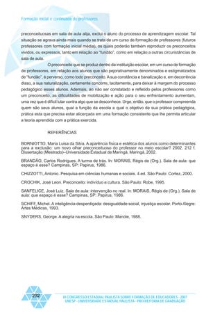 Formação inicial e continuada de professores
preconceituosas em sala de aula alija, exclui o aluno do processo de aprendizagem escolar. Tal
situação se agrava ainda mais quando se trata de um curso de formação de professores (futuros
professores com formação inicial média), os quais poderão também reproduzir os preconceitos
vividos, ou expressos, tanto em relação ao “fundão”, como em relação a outras circunstâncias de
sala de aula.
O preconceito que se produz dentro da instituição escolar, em um curso de formação
de professores, em relação aos alunos que são pejorativamente denominados e estigmatizados
de “fundão”, é perverso, como todo preconceito. A sua constância e banalização e, em decorrência
disso, a sua naturalização, certamente concorre, tacitamente, para deixar à margem do processo
pedagógico esses alunos. Ademais, ao não ser constatado e refletido pelos professores como
um preconceito, as dificuldades de mobilização e ação para o seu enfrentamento aumentam,
uma vez que é difícil lutar contra algo que se desconhece. Urge, então, que o professor compreenda
quem são seus alunos, qual a função da escola e qual o objetivo de sua prática pedagógica,
prática esta que precisa estar alicerçada em uma formação consistente que lhe permita articular
a teoria aprendida com a prática exercida.
REFERÊNCIAS
BORNIOTTO, Maria Luisa da Silva. A aparência física e estética dos alunos como determinantes
para a exclusão: um novo olhar preconceituoso do professor no meio escolar? 2002. 212 f.
Dissertação (Mestrado)–Universidade Estadual de Maringá, Maringá, 2002.
BRANDÃO, Carlos Rodrigues. A turma de trás. In: MORAIS, Régis de (Org.). Sala de aula: que
espaço é esse? Campinas, SP: Papirus, 1986.
CHIZZOTTI, Antonio. Pesquisa em ciências humanas e sociais. 4.ed. São Paulo: Cortez, 2000.
CROCHIK, José Leon. Preconceito: indivíduo e cultura. São Paulo: Robe, 1995.
SANFELICE, José Luiz. Sala de aula: intervenção no real. In: MORAIS, Régis de (Org.). Sala de
aula: que espaço é esse? Campinas, SP: Papirus, 1986.
SCHIFF, Michel. A inteligência desperdiçada: desigualdade social, injustiça escolar. Porto Alegre:
Artes Médicas, 1993.
SNYDERS, George. A alegria na escola. São Paulo: Manole, 1988.

292

IX CONGRESSO ESTADUAL PAULISTA SOBRE FORMAÇÃO DE EDUCADORES - 2007
UNESP - UNIVERSIDADE ESTADUAL PAULISTA - PRO-REITORIA DE GRADUAÇÃO

 