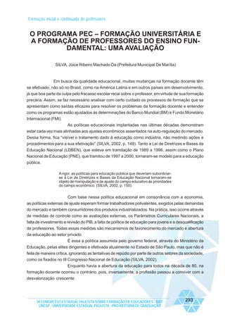 Formação inicial e continuada de professores

O PROGRAMA PEC – FORMAÇÃO UNIVERSITÁRIA E
A FORMAÇÃO DE PROFESSORES DO ENSINO FUNDAMENTAL: UMA AVALIAÇÃO
SILVA, Joice Ribeiro Machado Da (Prefeitura Municipal De Marília)

Em busca da qualidade educacional, muitas mudanças na formação docente têm
se efetivado, não só no Brasil, como na América Latina e em outros países em desenvolvimento,
já que boa parte da culpa pelo fracasso escolar recai sobre o professor, em virtude de sua formação
precária. Assim, se faz necessário analisar com certo cuidado os processos de formação que se
apresentam como saídas eficazes para resolver os problemas da formação docente e entender
como os programas estão ajustados às determinações do Banco Mundial (BM) e Fundo Monetário
Internacional (FMI).
As políticas educacionais implantadas nas últimas décadas demonstram
estar cada vez mais alinhadas aos ajustes econômicos assentados na auto-regulação do mercado.
Dessa forma, fica “visível o tratamento dado à educação como indústria, não medindo ações e
procedimentos para a sua efetivação” (SILVA, 2002, p. 149). Tanto a Lei de Diretrizes e Bases da
Educação Nacional (LDBEN), que esteve em tramitação de 1989 a 1996, assim como o Plano
Nacional de Educação (PNE), que tramitou de 1997 a 2000, tornaram-se modelo para a educação
pública.
A rigor, as políticas para educação pública que deveriam subordinarse à Lei de Diretrizes e Bases da Educação Nacional tornaram-se
objeto de manipulação e de ajuste do campo educativo às prioridades
do campo econômico. (SILVA, 2002, p. 150).

Com base nessa política educacional em consonância com a economia,
as políticas externas de ajuste esperam formar trabalhadores polivalentes, exigidos pelas demandas
do mercado e também consumidores dos produtos industrializados. Na prática, isso ocorre através
de medidas de controle como as avaliações externas, os Parâmetros Curriculares Nacionais, a
falta de investimento e revisão do PIB, a falta de política de educação para jovens e a desqualificação
de professores. Todas essas medidas são mecanismos de favorecimento do mercado e abertura
da educação ao setor privado.
É essa a política assumida pelo governo federal, através do Ministério da
Educação, pelas elites dirigentes e efetivada atualmente no Estado de São Paulo, mas que não é
feita de maneira crítica, ignorando as tentativas de repúdio por parte de outros setores da sociedade,
como os fixados no III Congresso Nacional de Educação (SILVA, 2002).
Enquanto havia a abertura da educação para todos na década de 80, na
formação docente ocorreu o contrário, pois, inversamente, a profissão passou a conviver com a
desvalorização crescente:

IX CONGRESSO ESTADUAL PAULISTA SOBRE FORMAÇÃO DE EDUCADORES - 2007
UNESP - UNIVERSIDADE ESTADUAL PAULISTA - PRO-REITORIA DE GRADUAÇÃO

293

 