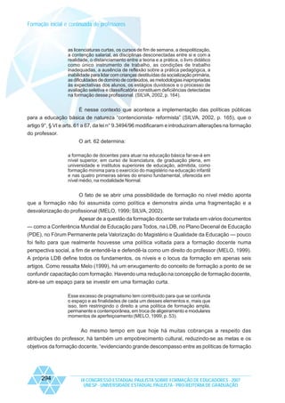 Formação inicial e continuada de professores

as licenciaturas curtas, os cursos de fim de semana, a despolitização,
a contenção salarial, as disciplinas desconectadas entre si e com a
realidade, o distanciamento entre a teoria e a prática, o livro didático
como único instrumento de trabalho, as condições de trabalho
inadequadas, a ausência de reflexão sobre a prática pedagógica, a
inabilidade para lidar com crianças destituídas da socialização primária,
as dificuldades de domínio de conteúdos, as metodologias inapropriadas
às expectativas dos alunos, os estágios duvidosos e o processo de
avaliação seletiva e classificatória constituem deficiências detectadas
na formação desse profissional. (SILVA, 2002, p. 164).

É nesse contexto que acontece a implementação das políticas públicas
para a educação básica de natureza “contencionista- reformista” (SILVA, 2002, p. 165), que o
artigo 9°, § VI e arts. 61 a 67, da lei n° 9.3494/96 modificaram e introduziram alterações na formação
do professor.
O art. 62 determina:
a formação de docentes para atuar na educação básica far-se-á em
nível superior, em curso de licenciatura, de graduação plena, em
universidade e institutos superiores de educação, admitida, como
formação mínima para o exercício do magistério na educação infantil
e nas quatro primeiras séries do ensino fundamental, oferecida em
nível médio, na modalidade Normal.

O fato de se abrir uma possibilidade de formação no nível médio aponta
que a formação não foi assumida como política e demonstra ainda uma fragmentação e a
desvalorização do profissional (MELO, 1999; SILVA, 2002).
Apesar de a questão da formação docente ser tratada em vários documentos
— como a Conferência Mundial de Educação para Todos, na LDB, no Plano Decenal de Educação
(PDE), no Fórum Permanente pela Valorização do Magistério e Qualidade da Educação — pouco
foi feito para que realmente houvesse uma política voltada para a formação docente numa
perspectiva social, a fim de entendê-la e defendê-la como um direito do professor (MELO, 1999).
A própria LDB define todos os fundamentos, os níveis e o locus da formação em apenas seis
artigos. Como ressalta Melo (1999), há um enxugamento do conceito de formação a ponto de se
confundir capacitação com formação. Havendo uma redução na concepção de formação docente,
abre-se um espaço para se investir em uma formação curta.
Esse excesso de pragmatismo tem contribuído para que se confunda
o espaço e as finalidades de cada um desses elementos e, mais que
isso, tem restringindo o direito a uma política de formação ampla,
permanente e contemporânea, em troca de aligeiramento e modulares
momentos de aperfeiçoamento (MELO, 1999, p. 53).

Ao mesmo tempo em que hoje há muitas cobranças a respeito das
atribuições do professor, há também um empobrecimento cultural, reduzindo-se as metas e os
objetivos da formação docente, “evidenciando grande descompasso entre as políticas de formação

294

IX CONGRESSO ESTADUAL PAULISTA SOBRE FORMAÇÃO DE EDUCADORES - 2007
UNESP - UNIVERSIDADE ESTADUAL PAULISTA - PRO-REITORIA DE GRADUAÇÃO

 
